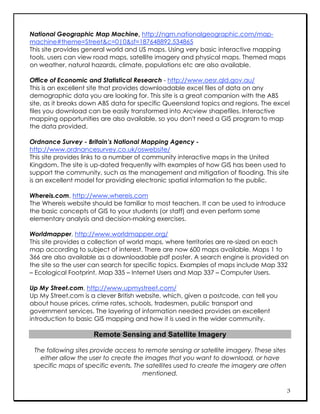 National Geographic Map Machine, http://ngm.nationalgeographic.com/map-
machine#theme=Street&c=0|0&sf=187648892.534865
This site provides general world and US maps. Using very basic interactive mapping
tools, users can view road maps, satellite imagery and physical maps. Themed maps
on weather, natural hazards, climate, populations etc are also available.

Office of Economic and Statistical Research - http://www.oesr.qld.gov.au/
This is an excellent site that provides downloadable excel files of data on any
demographic data you are looking for. This site is a great companion with the ABS
site, as it breaks down ABS data for specific Queensland topics and regions. The excel
files you download can be easily transformed into Arcview shapefiles. Interactive
mapping opportunities are also available, so you don't need a GIS program to map
the data provided.

Ordnance Survey - Britain’s National Mapping Agency -
http://www.ordnancesurvey.co.uk/oswebsite/
This site provides links to a number of community interactive maps in the United
Kingdom. The site is up-dated frequently with examples of how GIS has been used to
support the community, such as the management and mitigation of flooding. This site
is an excellent model for providing electronic spatial information to the public.

Whereis.com, http://www.whereis.com
The Whereis website should be familiar to most teachers. It can be used to introduce
the basic concepts of GIS to your students (or staff) and even perform some
elementary analysis and decision-making exercises.

Worldmapper, http://www.worldmapper.org/
This site provides a collection of world maps, where territories are re-sized on each
map according to subject of interest. There are now 600 maps available. Maps 1 to
366 are also available as a downloadable pdf poster. A search engine is provided on
the site so the user can search for specific topics. Examples of maps include Map 332
– Ecological Footprint, Map 335 – Internet Users and Map 337 – Computer Users.

Up My Street.com, http://www.upmystreet.com/
Up My Street.com is a clever British website, which, given a postcode, can tell you
about house prices, crime rates, schools, tradesmen, public transport and
government services. The layering of information needed provides an excellent
introduction to basic GIS mapping and how it is used in the wider community.

                     Remote Sensing and Satellite Imagery

 The following sites provide access to remote sensing or satellite imagery. These sites
   either allow the user to create the images that you want to download, or have
 specific maps of specific events. The satellites used to create the imagery are often
                                      mentioned.

                                                                                          3
 