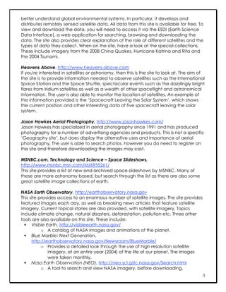 better understand global environmental systems. In particular, it develops and
distributes remotely sensed satellite data. All data from this site is available for free. To
view and download the data, you will need to access it via the ESDI (Earth Science
Data Interface), a web application for searching, browsing and downloading the
data. The site also provides clear explanation of the role of different satellites and the
types of data they collect. When on the site, have a look at the special collections.
These include imagery from the 2008 China Quakes, Hurricane Katrina and Rita and
the 2004 Tsunami.

Heavens Above, http://www.heavens-above.com
If you're interested in satellites or astronomy, then this is the site to look at. The aim of
the site is to provide information needed to observe satellites such as the International
Space Station and the Space Shuttle, spectacular events such as the dazzlingly bright
flares from Iridium satellites as well as a wealth of other spaceflight and astronomical
information. The user is also able to monitor the location of satellites. An example of
the information provided is the ‘Spacecraft Leaving the Solar System’, which shows
the current position and other interesting data of five spacecraft leaving the solar
system.

Jason Hawkes Aerial Photography, http://www.jasonhawkes.com/
Jason Hawkes has specialized in aerial photography since 1991 and has produced
photography for a number of advertising agencies and products. This is not a specific
‘Geography site’, but does display the alternative uses and importance of aerial
photography. The user is able to search photos, however you do need to register on
the site and therefore downloading the images may cost.

MSNBC.com, Technology and Science – Space Slideshows,
http://www.msnbc.msn.com/id/6955261/
This site provides a list of new and archived space slideshows by MSNBC. Many of
these are more astronomy based, but search through the list as there are also some
great satellite image collections of earth.

NASA Earth Observatory, http://earthobservatory.nasa.gov
This site provides access to an enormous number of satellite images. The site provides
featured images each day, as well as breaking news articles that feature satellite
imagery. Current topical stories are also provided, with satellite imagery. Topics
include climate change, natural disasters, deforestation, pollution etc. Three other
tools are also available on this site. These include:
   Visible Earth, http://visibleearth.nasa.gov/
           o A catalog of NASA Images and animations of the planet.
   Blue Marble: Next Generation,
      http://earthobservatory.nasa.gov/Newsroom/BlueMarble/
           o Provides a detailed look through the use of high resolution satellite
              imagery, at an entire year (2004) of the life of our planet. The images
              were taken monthly.
   Nasa Earth Observation (NEO), http://neo.sci.gsfc.nasa.gov/Search.html
           o A tool to search and view NASA imagery, before downloading.
                                                                                            5
 