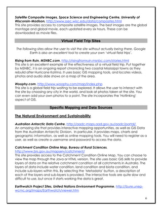 Satellite Composite Images, Space Science and Engineering Centre, University of
Wisconsin-Madison, http://www.ssec.wisc.edu/data/composites.html
This site provides access to composite satellite images. The best images are the global
montage and global movie, each updated every six hours. These can be
downloaded as movie files.

                                 Virtual Field Trip Sites

 The following sites allow the user to visit the site without actually being there. Google
          Earth is also an excellent tool to create your own ‘virtual field trips’.

Rising from Ruin, MSNBC.com, http://risingfromruin.msnbc.com/stories.html
This site is an excellent example of the effectiveness of a virtual field trip. Put together
by MSNBC, it is an ongoing report chronicling two coastal Mississippi towns as they
rebuild after Hurricane Katrina. It uses basic GIS mapping tools, and locates videos,
photos and audio slide shows on a map of the area.

Woophy.com, http://www.woophy.com/map/index.php
This site is a global field trip waiting to be explored. It allows the user to interact with
the site by choosing any city in the world, and look at photos taken at the site. You
can even add your own photos to a point. The site incorporates the 'Hotlinking'
aspect of GIS.

                        Specific Mapping and Data Sources

The Natural Environment and Sustainability

Australian Antarctic Data Centre, http://aadc-maps.aad.gov.au/aadc/portal/
An amazing site that provides interactive mapping opportunities, as well as GIS Data
from the Australian Antarctic Division. In particular, it provides maps, charts and
geographic information, as well as online mapping tools. You will need to register as a
user, as well as create a username and password to access the data.

Catchment Condition Online Map, Bureau of Rural Sciences,
http://www.brs.gov.au/mapserv/catchment/
This site provides access to the Catchment Condition Online Map. You can choose to
view the map through the Java or HTML version. The site uses basic GIS skills to provide
layers of data on the relative catchment condition of all catchments in Australia. The
layers of data include water condition, land condition and biota condition, and
include sub-layers within this. By selecting the ‘Metadata’ button, a description of
each of the layers and sub-layers is provided. The interactive tools are quite slow and
difficult to use, but once it starts working the data is great.

Earthwatch Project Sites, United Nations Environment Programme, http://bure.unep-
wcmc.org/imaps/Earthwatch/viewer.htm

                                                                                               6
 