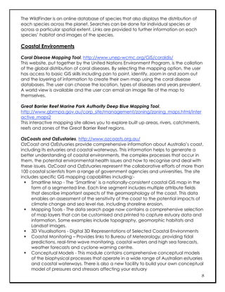 The WildFinder is an online database of species that also displays the distribution of
each species across the planet. Searches can be done for individual species or
across a particular spatial extent. Links are provided to further information on each
species’ habitat and images of the species.

Coastal Environments

Coral Disease Mapping Tool, http://www.unep-wcmc.org/GIS/coraldis/
This website, put together by the United Nations Environment Program, is the collation
of the global distribution of coral diseases. By selecting the mapping option, the user
has access to basic GIS skills including pan to point, identify, zoom in and zoom out
and the layering of information to create their own map using the coral disease
databases. The user can choose the location, types of diseases and years prevalent.
A world view is available and the user can email an image file of the map to
themselves.

Great Barrier Reef Marine Park Authority Deep Blue Mapping Tool,
http://www.gbrmpa.gov.au/corp_site/management/zoning/zoning_maps.html/inter
active_maps2
This interactive mapping site allows you to explore built up areas, rivers, catchments,
reefs and zones of the Great Barrier Reef regions.

OzCoasts and OzEustaries, http://www.ozcoasts.org.au/
OzCoast and OzEstuaries provide comprehensive information about Australia’s coast,
including its estuaries and coastal waterways. This information helps to generate a
better understanding of coastal environments, the complex processes that occur in
them, the potential environmental health issues and how to recognise and deal with
these issues. OzCoast and OzEstuaries represent the collaborative efforts of more than
100 coastal scientists from a range of government agencies and universities. The site
includes specific GIS mapping capabilities including:-
   Smartline Map - The ‘Smartline’ is a nationally-consistent coastal GIS map in the
     form of a segmented line. Each line segment includes multiple attribute fields
     that describe important aspects of the geomorphology of the coast. This data
     enables an assessment of the sensitivity of the coast to the potential impacts of
     climate change and sea level rise, including shoreline erosion.
   Mapping Tools - The data search page now contains a comprehensive selection
     of map layers that can be customised and printed to capture estuary data and
     information. Some examples include topography, geomorphic habitats and
     Landsat images.
   3D Visualisations - Digital 3D Representations of Selected Coastal Environments
   Coastal Monitoring – Provides links to Bureau of Meteorology, providing tidal
     predictions, real-time wave monitoring, coastal waters and high sea forecasts,
     weather forecasts and cyclone warning centre.
   Conceptual Models - This module contains comprehensive conceptual models
     of the biophysical processes that operate in a wide range of Australian estuaries
     and coastal waterways. There is also a new facility to build your own conceptual
     model of pressures and stressors affecting your estuary
                                                                                       8
 