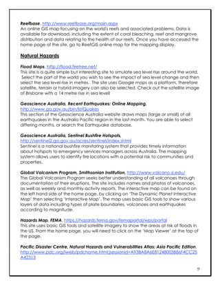 Reefbase, http://www.reefbase.org/main.aspx
An online GIS map focusing on the world's reefs and associated problems. Data is
available for download, including the extent of coral bleaching, reef and mangrove
distribution and data relating to the health of our reefs. Once you have accessed the
home page of the site, go to ReefGIS online map for the mapping display.

Natural Hazards

Flood Maps, http://flood.firetree.net/
This site is a quite simple but interesting site to simulate sea level rise around the world.
 Select the part of the world you wish to see the impact of sea level change and then
select the sea level rise in metres. The site uses Google maps as a platform, therefore
satellite, terrain or hybrid imagery can also be selected. Check out the satellite image
of Brisbane with a 14 metre rise in sea level!

Geoscience Australia, Recent Earthquakes: Online Mapping,
http://www.ga.gov.au/bin/listQuakes
This section of the Geoscience Australia website draws maps (large or small) of all
earthquakes in the Australia Pacific region in the last month. You are able to select
differing months, or search the Earthquake database.

Geoscience Australia, Sentinel Bushfire Hotspots,
http://sentinel2.ga.gov.au/acres/sentinel/index.shtml
Sentinel is a national bushfire monitoring system that provides timely information
about hotspots to emergency services managers across Australia. The mapping
system allows users to identify fire locations with a potential risk to communities and
properties.

Global Volcanism Program, Smithsonian Institution, http://www.volcano.si.edu/
The Global Volcanism Program seeks better understanding of all volcanoes through
documentation of their eruptions. The site includes names and photos of volcanoes,
as well as weekly and monthly activity reports. The interactive map can be found on
the left hand side of the home page, by clicking on ‘The Dynamic Planet Interactive
Map’ then selecting ‘Interactive Map’. The map uses basic GIS tools to show various
layers of data including types of plate boundaries, volcanoes and earthquakes
according to magnitude.

Hazards Map, FEMA, https://hazards.fema.gov/femaportal/wps/portal
This site uses basic GIS tools and satellite imagery to show the areas at risk of floods in
the US. From the home page, you will need to click on the ‘Map Viewer’ at the top of
the page.

Pacific Disaster Centre, Natural Hazards and Vulnerabilities Atlas: Asia Pacific Edition,
http://www.pdc.org/iweb/pdchome.html;jsessionid=A93BA8A6E81248003B86F4CC25
A42313

                                                                                            9
 