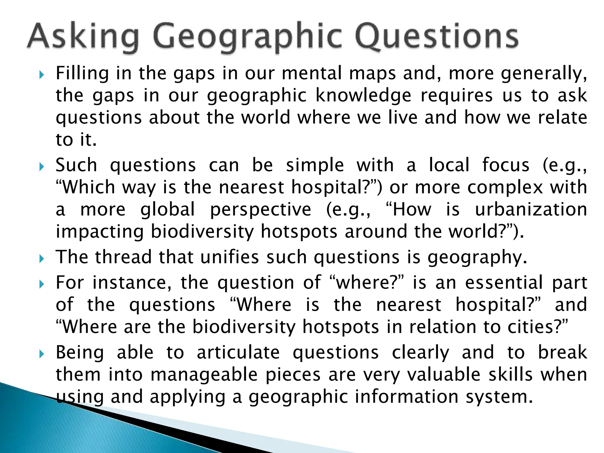  Filling in the gaps in our mental maps and, more generally,
the gaps in our geographic knowledge requires us to ask
questions about the world where we live and how we relate
to it.
 Such questions can be simple with a local focus (e.g.,
“Which way is the nearest hospital?”) or more complex with
a more global perspective (e.g., “How is urbanization
impacting biodiversity hotspots around the world?”).
 The thread that unifies such questions is geography.
 For instance, the question of “where?” is an essential part
of the questions “Where is the nearest hospital?” and
“Where are the biodiversity hotspots in relation to cities?”
 Being able to articulate questions clearly and to break
them into manageable pieces are very valuable skills when
using and applying a geographic information system.
 