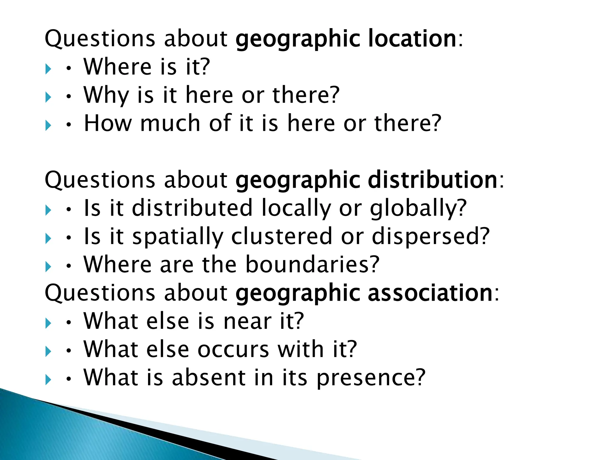 Questions about geographic location:
 • Where is it?
 • Why is it here or there?
 • How much of it is here or there?
Questions about geographic distribution:
 • Is it distributed locally or globally?
 • Is it spatially clustered or dispersed?
 • Where are the boundaries?
Questions about geographic association:
 • What else is near it?
 • What else occurs with it?
 • What is absent in its presence?
 