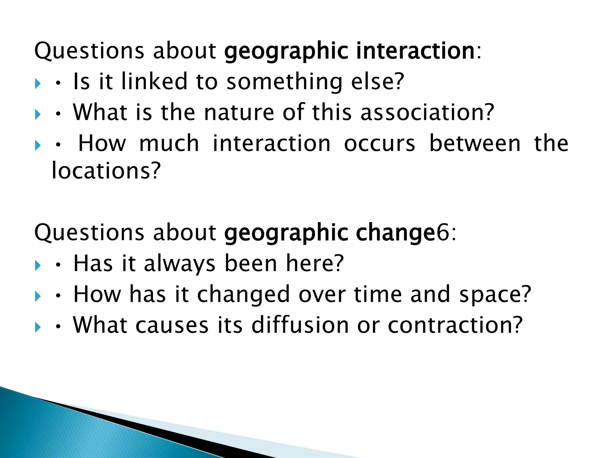Questions about geographic interaction:
 • Is it linked to something else?
 • What is the nature of this association?
 • How much interaction occurs between the
locations?
Questions about geographic change6:
 • Has it always been here?
 • How has it changed over time and space?
 • What causes its diffusion or contraction?
 
