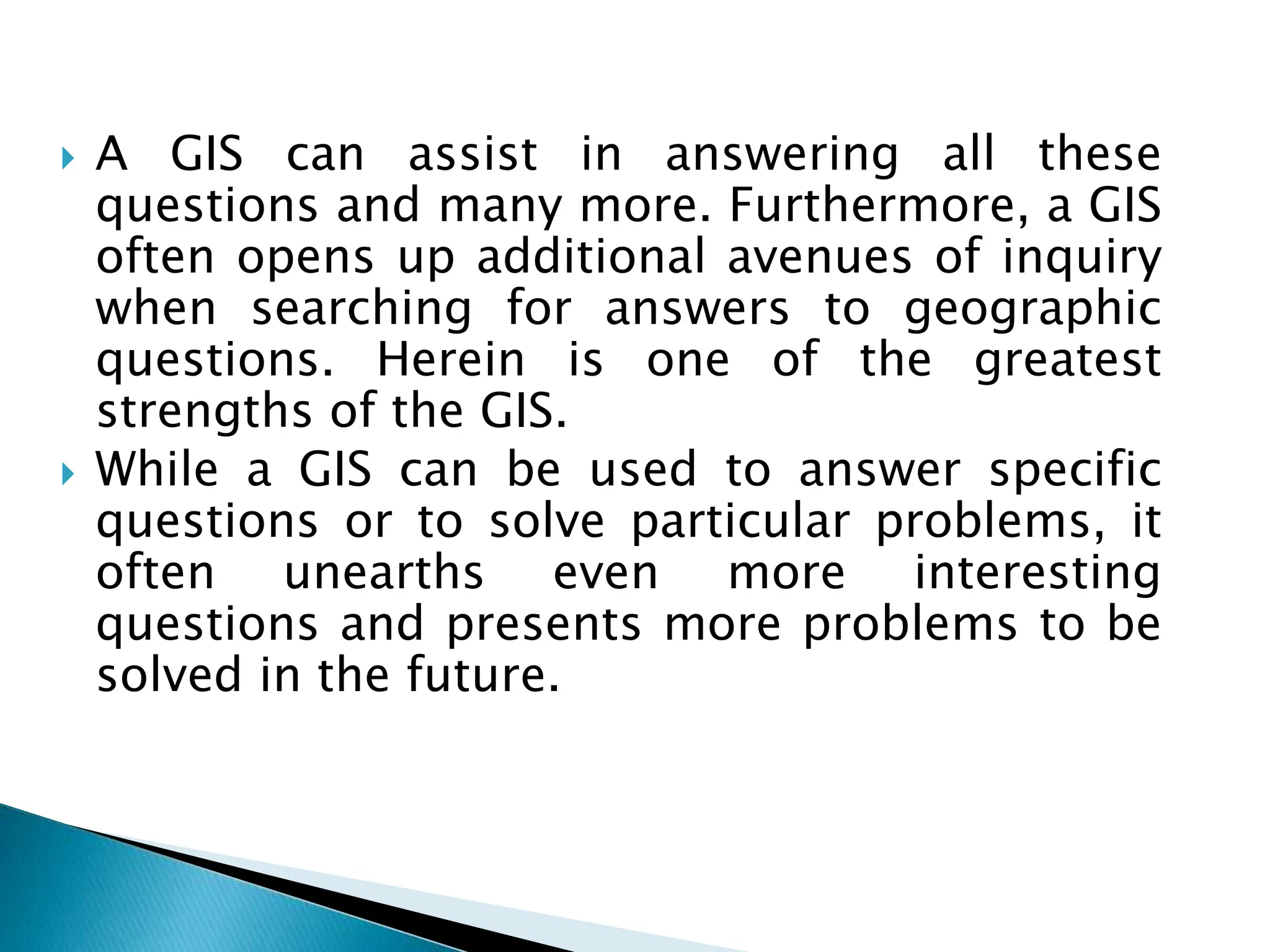  A GIS can assist in answering all these
questions and many more. Furthermore, a GIS
often opens up additional avenues of inquiry
when searching for answers to geographic
questions. Herein is one of the greatest
strengths of the GIS.
 While a GIS can be used to answer specific
questions or to solve particular problems, it
often unearths even more interesting
questions and presents more problems to be
solved in the future.
 