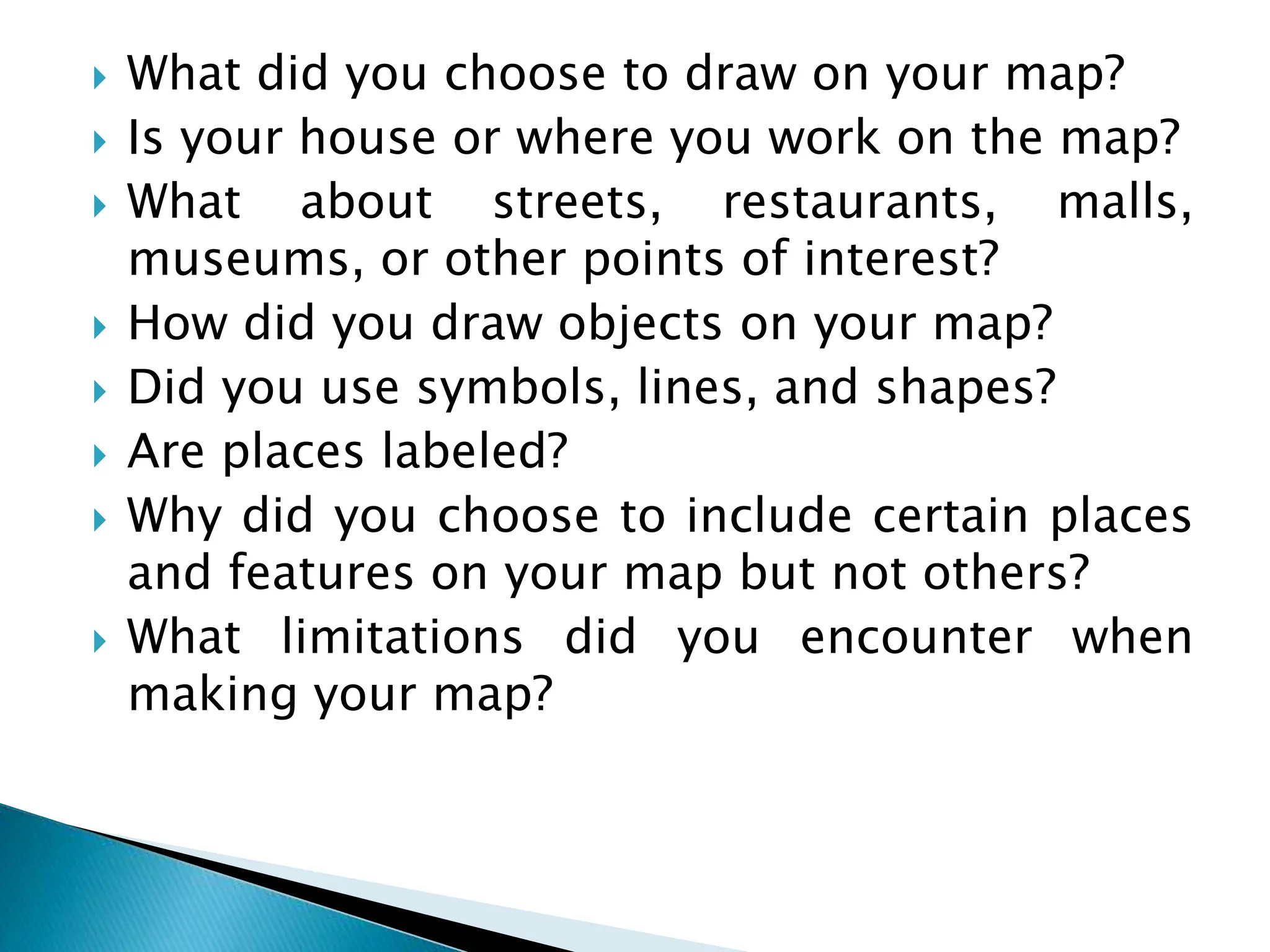  What did you choose to draw on your map?
 Is your house or where you work on the map?
 What about streets, restaurants, malls,
museums, or other points of interest?
 How did you draw objects on your map?
 Did you use symbols, lines, and shapes?
 Are places labeled?
 Why did you choose to include certain places
and features on your map but not others?
 What limitations did you encounter when
making your map?
 