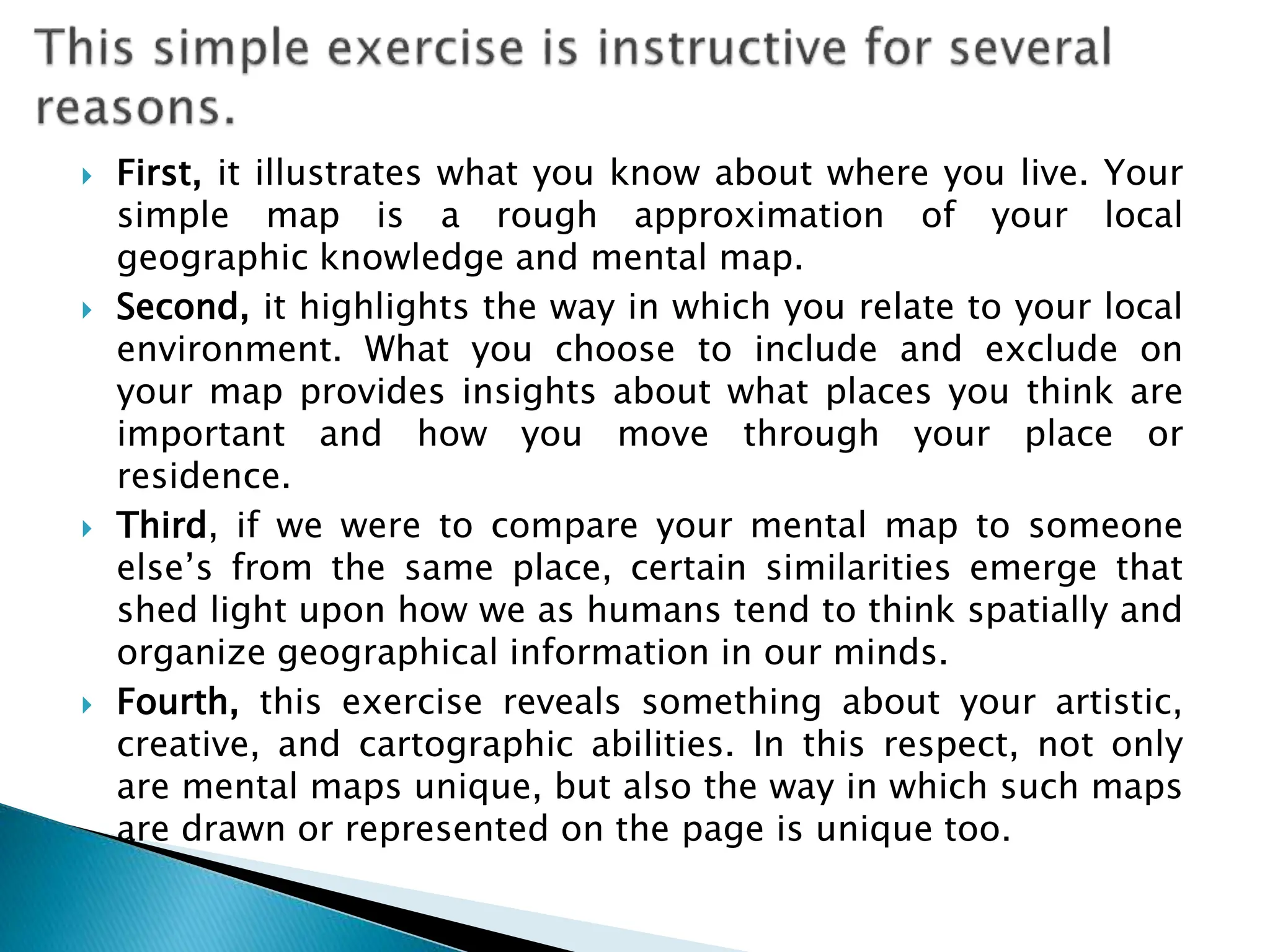  First, it illustrates what you know about where you live. Your
simple map is a rough approximation of your local
geographic knowledge and mental map.
 Second, it highlights the way in which you relate to your local
environment. What you choose to include and exclude on
your map provides insights about what places you think are
important and how you move through your place or
residence.
 Third, if we were to compare your mental map to someone
else’s from the same place, certain similarities emerge that
shed light upon how we as humans tend to think spatially and
organize geographical information in our minds.
 Fourth, this exercise reveals something about your artistic,
creative, and cartographic abilities. In this respect, not only
are mental maps unique, but also the way in which such maps
are drawn or represented on the page is unique too.
 