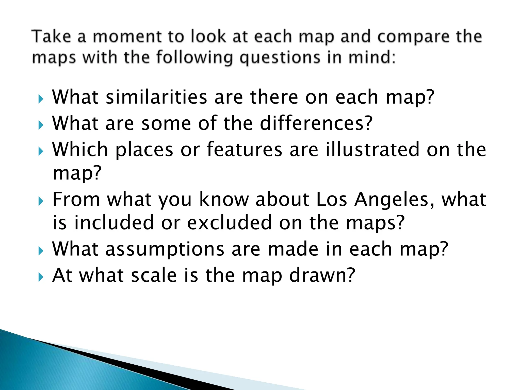  What similarities are there on each map?
 What are some of the differences?
 Which places or features are illustrated on the
map?
 From what you know about Los Angeles, what
is included or excluded on the maps?
 What assumptions are made in each map?
 At what scale is the map drawn?
 