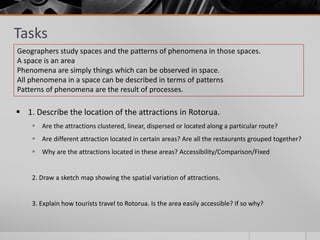 Tasks
 1. Describe the location of the attractions in Rotorua.
 Are the attractions clustered, linear, dispersed or located along a particular route?
 Are different attraction located in certain areas? Are all the restaurants grouped together?
 Why are the attractions located in these areas? Accessibility/Comparison/Fixed
2. Draw a sketch map showing the spatial variation of attractions.
3. Explain how tourists travel to Rotorua. Is the area easily accessible? If so why?
Geographers study spaces and the patterns of phenomena in those spaces.
A space is an area
Phenomena are simply things which can be observed in space.
All phenomena in a space can be described in terms of patterns
Patterns of phenomena are the result of processes.
 