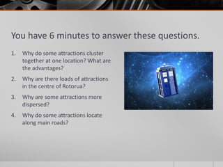 You have 6 minutes to answer these questions.
1. Why do some attractions cluster
together at one location? What are
the advantages?
2. Why are there loads of attractions
in the centre of Rotorua?
3. Why are some attractions more
dispersed?
4. Why do some attractions locate
along main roads?
 