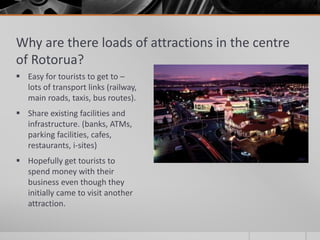 Why are there loads of attractions in the centre
of Rotorua?
 Easy for tourists to get to –
lots of transport links (railway,
main roads, taxis, bus routes).
 Share existing facilities and
infrastructure. (banks, ATMs,
parking facilities, cafes,
restaurants, i-sites)
 Hopefully get tourists to
spend money with their
business even though they
initially came to visit another
attraction.
 