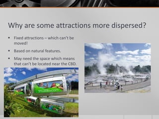 Why are some attractions more dispersed?
 Fixed attractions – which can’t be
moved!
 Based on natural features.
 May need the space which means
that can’t be located near the CBD.
 