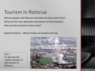 Tourism in Rotorua
Why do people visit Rotorua and where do they come from?
What are the main attraction and where are they located?
Why are they located in these areas?
Spatial Variation – Where things are located and why.
Aim –
To describe the
spatial variation of
phenomena in
Rotorua.
 