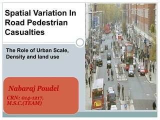 Nabaraj Poudel
CRN: 014-1217,
M.S.C.(TEAM)
Spatial Variation In
Road Pedestrian
Casualties
The Role of Urban Scale,
Density and land use
 