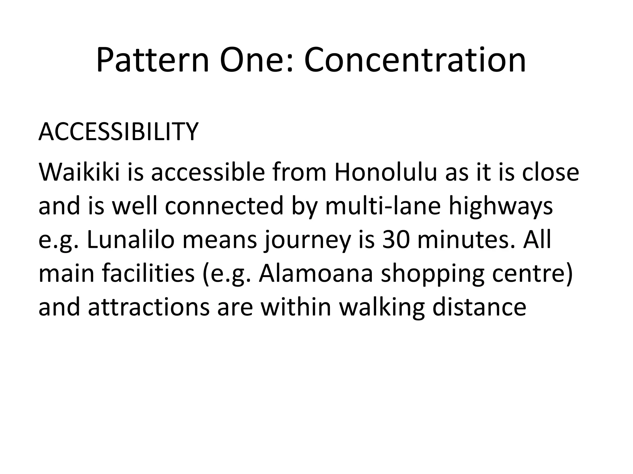 Pattern One: Concentration
ACCESSIBILITY
Waikiki is accessible from Honolulu as it is close
and is well connected by multi-lane highways
e.g. Lunalilo means journey is 30 minutes. All
main facilities (e.g. Alamoana shopping centre)
and attractions are within walking distance
 