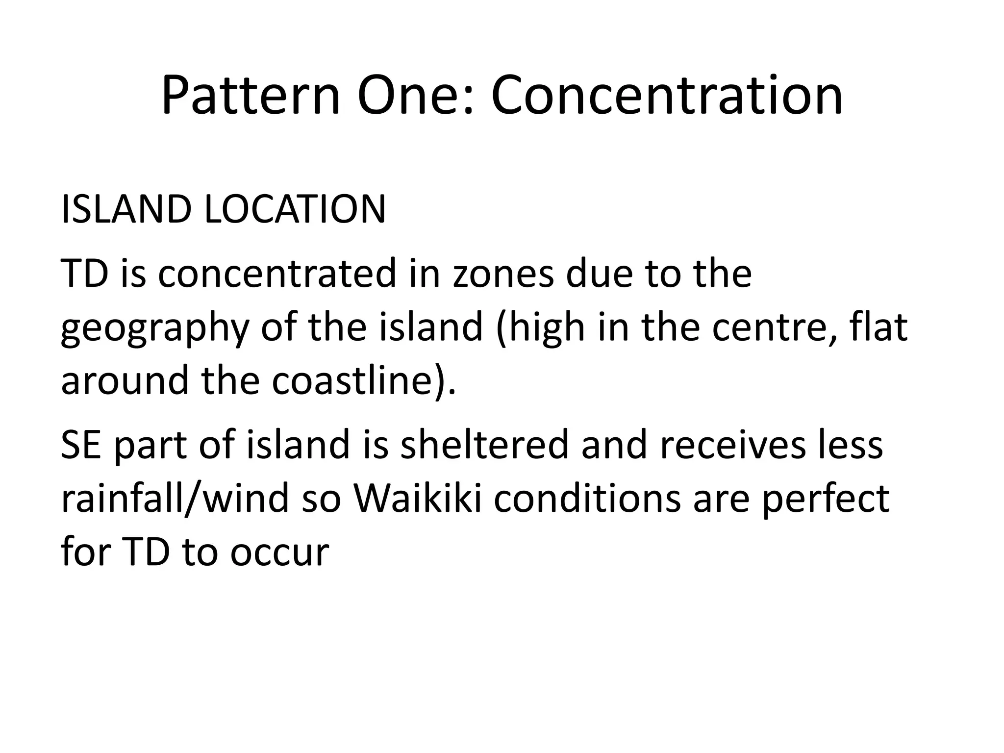 Pattern One: Concentration
ISLAND LOCATION
TD is concentrated in zones due to the
geography of the island (high in the centre, flat
around the coastline).
SE part of island is sheltered and receives less
rainfall/wind so Waikiki conditions are perfect
for TD to occur
 