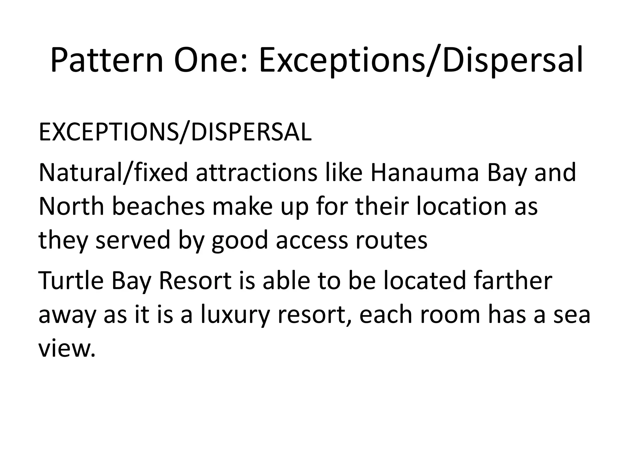 Pattern One: Exceptions/Dispersal
EXCEPTIONS/DISPERSAL
Natural/fixed attractions like Hanauma Bay and
North beaches make up for their location as
they served by good access routes
Turtle Bay Resort is able to be located farther
away as it is a luxury resort, each room has a sea
view.
 