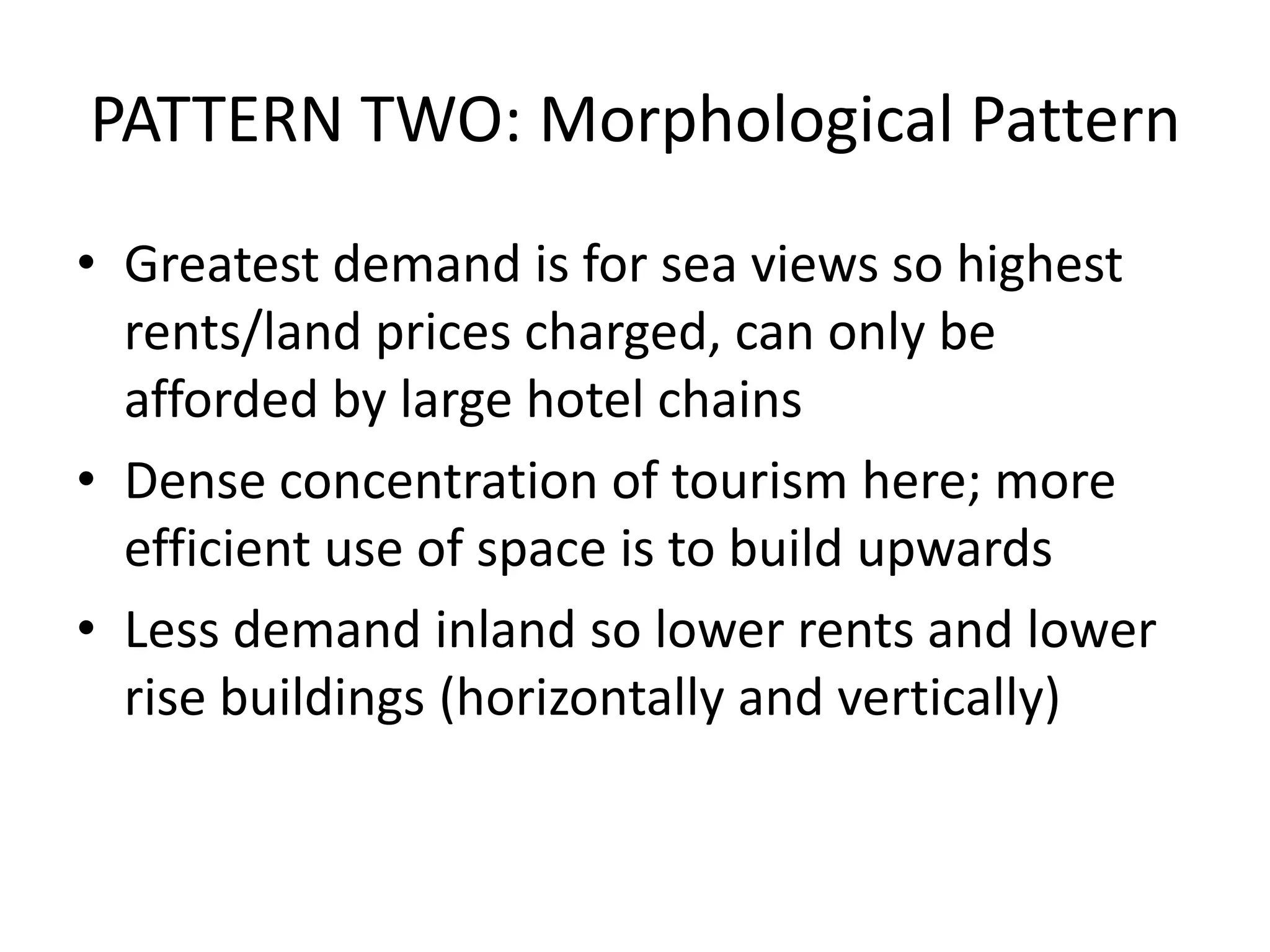 PATTERN TWO: Morphological Pattern
• Greatest demand is for sea views so highest
rents/land prices charged, can only be
afforded by large hotel chains
• Dense concentration of tourism here; more
efficient use of space is to build upwards
• Less demand inland so lower rents and lower
rise buildings (horizontally and vertically)
 