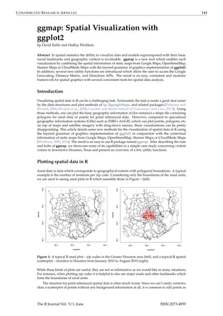 CONTRIBUTED RESEARCH ARTICLES 144
ggmap: Spatial Visualization with
ggplot2
by David Kahle and Hadley Wickham
Abstract In spatial statistics the ability to visualize data and models superimposed with their basic
social landmarks and geographic context is invaluable. ggmap is a new tool which enables such
visualization by combining the spatial information of static maps from Google Maps, OpenStreetMap,
Stamen Maps or CloudMade Maps with the layered grammar of graphics implementation of ggplot2.
In addition, several new utility functions are introduced which allow the user to access the Google
Geocoding, Distance Matrix, and Directions APIs. The result is an easy, consistent and modular
framework for spatial graphics with several convenient tools for spatial data analysis.
Introduction
Visualizing spatial data in R can be a challenging task. Fortunately the task is made a good deal easier
by the data structures and plot methods of sp, RgoogleMaps, and related packages (Pebesma and
Bivand, 2006; Bivand et al., 2008; Loecher and Berlin School of Economics and Law, 2013). Using
those methods, one can plot the basic geographic information of (for instance) a shape ﬁle containing
polygons for areal data or points for point referenced data. However, compared to specialized
geographic information systems (GISs) such as ESRI’s ArcGIS, which can plot points, polygons, etc.
on top of maps and satellite imagery with drag-down menus, these visualizations can be pretty
disappointing. This article details some new methods for the visualization of spatial data in R using
the layered grammar of graphics implementation of ggplot2 in conjunction with the contextual
information of static maps from Google Maps, OpenStreetMap, Stamen Maps or CloudMade Maps
(Wickham, 2009, 2010). The result is an easy to use R package named ggmap. After describing the nuts
and bolts of ggmap, we showcase some of its capabilities in a simple case study concerning violent
crimes in downtown Houston, Texas and present an overview of a few utility functions.
Plotting spatial data in R
Areal data is data which corresponds to geographical extents with polygonal boundaries. A typical
example is the number of residents per zip code. Considering only the boundaries of the areal units,
we are used to seeing areal plots in R which resemble those in Figure 1 (left).
-96.0 -95.5 -95.0 -94.5
29.029.530.030.5
longitude
latitude
-96.0 -95.5 -95.0 -94.5
29.029.530.030.5
longitude
latitude
Figure 1: A typical R areal plot – zip codes in the Greater Houston area (left), and a typical R spatial
scatterplot – murders in Houston from January 2010 to August 2010 (right).
While these kinds of plots are useful, they are not as informative as we would like in many situations.
For instance, when plotting zip codes it is helpful to also see major roads and other landmarks which
form the boundaries of areal units.
The situation for point referenced spatial data is often much worse. Since we can’t easily contextu-
alize a scatterplot of points without any background information at all, it is common to add points as
The R Journal Vol. 5/1, June ISSN 2073-4859
 