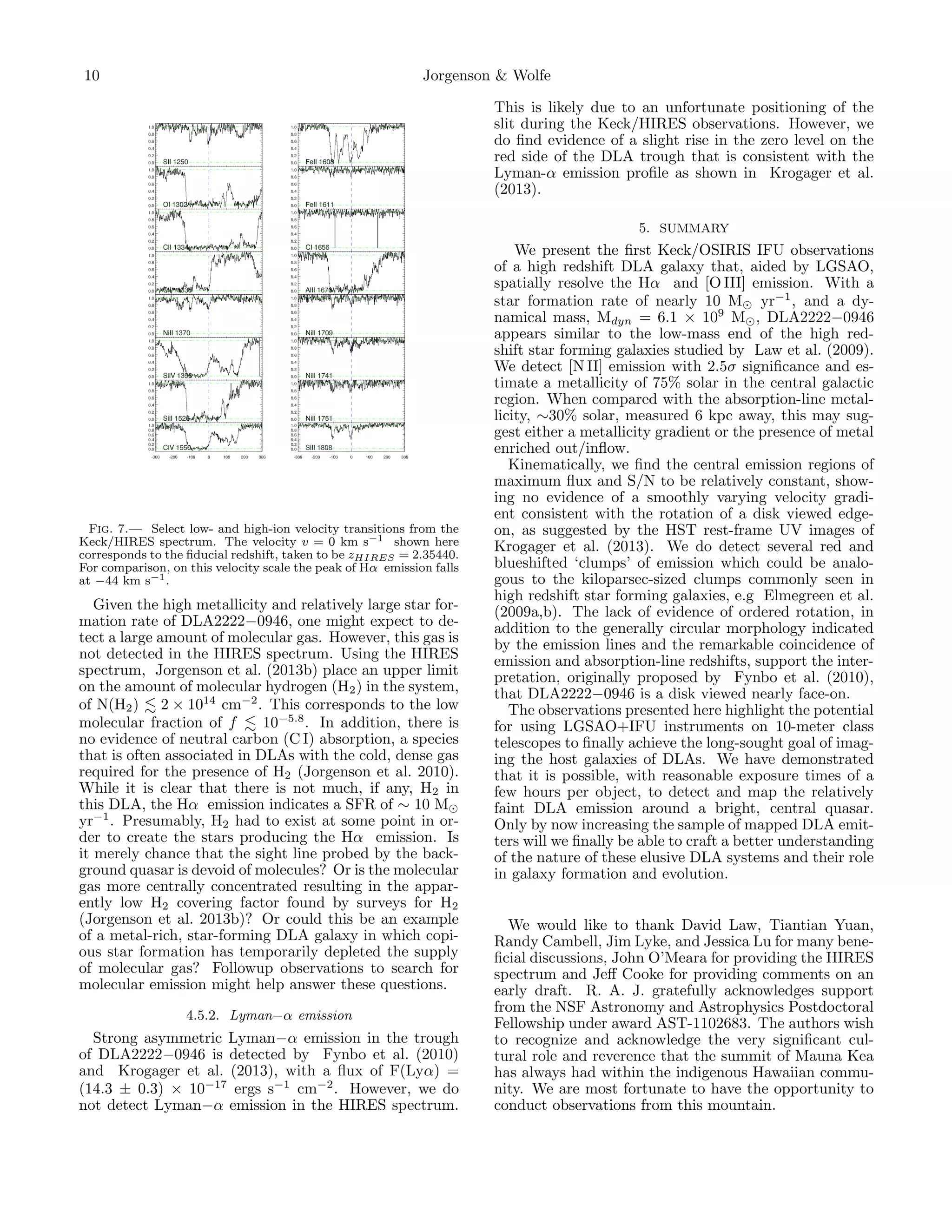 10

Jorgenson & Wolfe
This is likely due to an unfortunate positioning of the
slit during the Keck/HIRES observations. However, we
do ﬁnd evidence of a slight rise in the zero level on the
red side of the DLA trough that is consistent with the
Lyman-α emission proﬁle as shown in Krogager et al.
(2013).
5. SUMMARY

Fig. 7.— Select low- and high-ion velocity transitions from the
Keck/HIRES spectrum. The velocity v = 0 km s−1 shown here
corresponds to the ﬁducial redshift, taken to be zHIRES = 2.35440.
For comparison, on this velocity scale the peak of Hα emission falls
at −44 km s−1 .

Given the high metallicity and relatively large star formation rate of DLA2222−0946, one might expect to detect a large amount of molecular gas. However, this gas is
not detected in the HIRES spectrum. Using the HIRES
spectrum, Jorgenson et al. (2013b) place an upper limit
on the amount of molecular hydrogen (H2 ) in the system,
of N(H2 ) 2 × 1014 cm−2 . This corresponds to the low
molecular fraction of f
10−5.8 . In addition, there is
no evidence of neutral carbon (C I) absorption, a species
that is often associated in DLAs with the cold, dense gas
required for the presence of H2 (Jorgenson et al. 2010).
While it is clear that there is not much, if any, H2 in
this DLA, the Hα emission indicates a SFR of ∼ 10 M
yr−1 . Presumably, H2 had to exist at some point in order to create the stars producing the Hα emission. Is
it merely chance that the sight line probed by the background quasar is devoid of molecules? Or is the molecular
gas more centrally concentrated resulting in the apparently low H2 covering factor found by surveys for H2
(Jorgenson et al. 2013b)? Or could this be an example
of a metal-rich, star-forming DLA galaxy in which copious star formation has temporarily depleted the supply
of molecular gas? Followup observations to search for
molecular emission might help answer these questions.
4.5.2. Lyman−α emission

Strong asymmetric Lyman−α emission in the trough
of DLA2222−0946 is detected by Fynbo et al. (2010)
and Krogager et al. (2013), with a ﬂux of F(Lyα) =
(14.3 ± 0.3) × 10−17 ergs s−1 cm−2 . However, we do
not detect Lyman−α emission in the HIRES spectrum.

We present the ﬁrst Keck/OSIRIS IFU observations
of a high redshift DLA galaxy that, aided by LGSAO,
spatially resolve the Hα and [O III] emission. With a
star formation rate of nearly 10 M yr−1 , and a dynamical mass, Mdyn = 6.1 × 109 M , DLA2222−0946
appears similar to the low-mass end of the high redshift star forming galaxies studied by Law et al. (2009).
We detect [N II] emission with 2.5σ signiﬁcance and estimate a metallicity of 75% solar in the central galactic
region. When compared with the absorption-line metallicity, ∼30% solar, measured 6 kpc away, this may suggest either a metallicity gradient or the presence of metal
enriched out/inﬂow.
Kinematically, we ﬁnd the central emission regions of
maximum ﬂux and S/N to be relatively constant, showing no evidence of a smoothly varying velocity gradient consistent with the rotation of a disk viewed edgeon, as suggested by the HST rest-frame UV images of
Krogager et al. (2013). We do detect several red and
blueshifted ‘clumps’ of emission which could be analogous to the kiloparsec-sized clumps commonly seen in
high redshift star forming galaxies, e.g Elmegreen et al.
(2009a,b). The lack of evidence of ordered rotation, in
addition to the generally circular morphology indicated
by the emission lines and the remarkable coincidence of
emission and absorption-line redshifts, support the interpretation, originally proposed by Fynbo et al. (2010),
that DLA2222−0946 is a disk viewed nearly face-on.
The observations presented here highlight the potential
for using LGSAO+IFU instruments on 10-meter class
telescopes to ﬁnally achieve the long-sought goal of imaging the host galaxies of DLAs. We have demonstrated
that it is possible, with reasonable exposure times of a
few hours per object, to detect and map the relatively
faint DLA emission around a bright, central quasar.
Only by now increasing the sample of mapped DLA emitters will we ﬁnally be able to craft a better understanding
of the nature of these elusive DLA systems and their role
in galaxy formation and evolution.
We would like to thank David Law, Tiantian Yuan,
Randy Cambell, Jim Lyke, and Jessica Lu for many beneﬁcial discussions, John O’Meara for providing the HIRES
spectrum and Jeﬀ Cooke for providing comments on an
early draft. R. A. J. gratefully acknowledges support
from the NSF Astronomy and Astrophysics Postdoctoral
Fellowship under award AST-1102683. The authors wish
to recognize and acknowledge the very signiﬁcant cultural role and reverence that the summit of Mauna Kea
has always had within the indigenous Hawaiian community. We are most fortunate to have the opportunity to
conduct observations from this mountain.

 