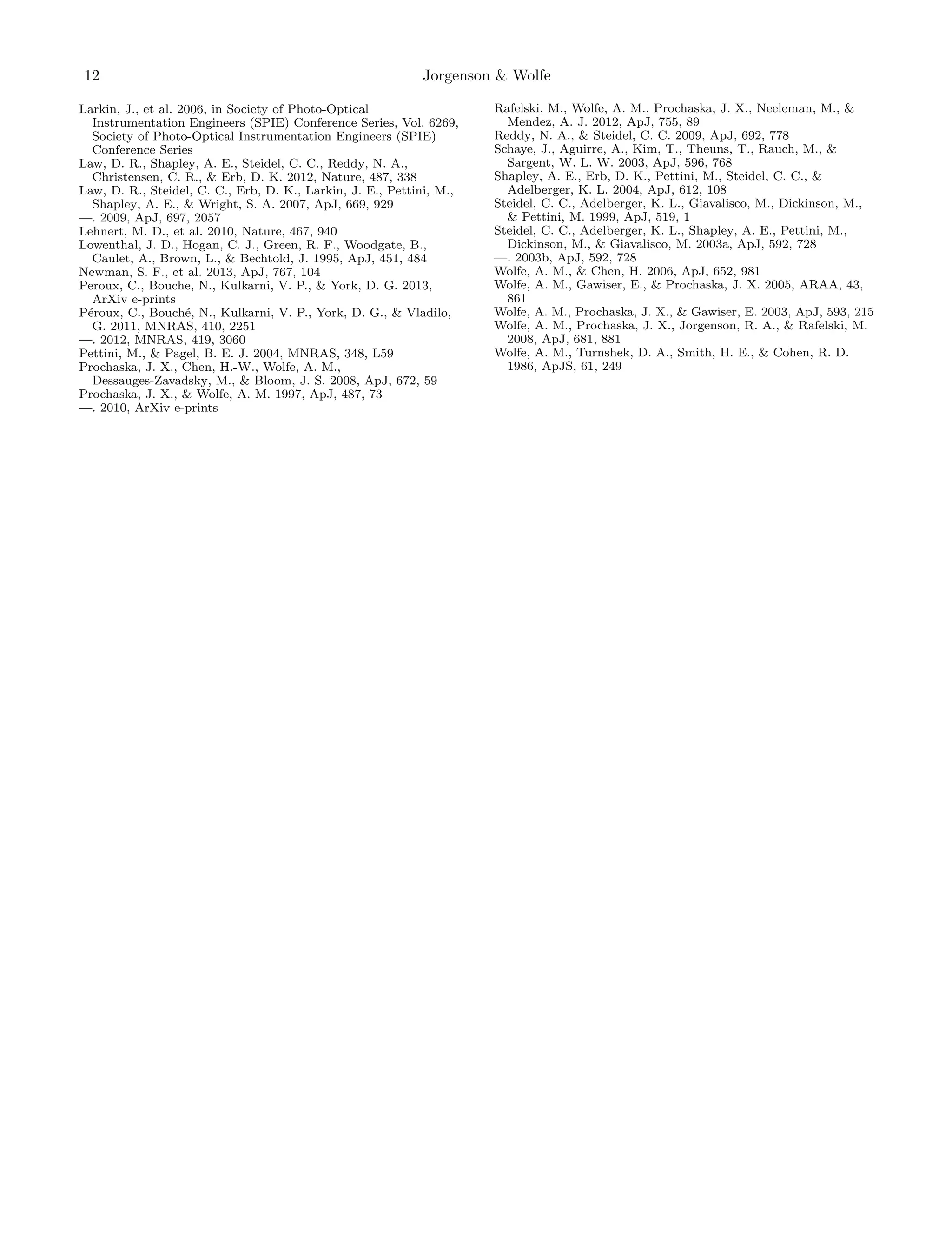 12

Jorgenson & Wolfe

Larkin, J., et al. 2006, in Society of Photo-Optical
Instrumentation Engineers (SPIE) Conference Series, Vol. 6269,
Society of Photo-Optical Instrumentation Engineers (SPIE)
Conference Series
Law, D. R., Shapley, A. E., Steidel, C. C., Reddy, N. A.,
Christensen, C. R., & Erb, D. K. 2012, Nature, 487, 338
Law, D. R., Steidel, C. C., Erb, D. K., Larkin, J. E., Pettini, M.,
Shapley, A. E., & Wright, S. A. 2007, ApJ, 669, 929
—. 2009, ApJ, 697, 2057
Lehnert, M. D., et al. 2010, Nature, 467, 940
Lowenthal, J. D., Hogan, C. J., Green, R. F., Woodgate, B.,
Caulet, A., Brown, L., & Bechtold, J. 1995, ApJ, 451, 484
Newman, S. F., et al. 2013, ApJ, 767, 104
Peroux, C., Bouche, N., Kulkarni, V. P., & York, D. G. 2013,
ArXiv e-prints
P´roux, C., Bouch´, N., Kulkarni, V. P., York, D. G., & Vladilo,
e
e
G. 2011, MNRAS, 410, 2251
—. 2012, MNRAS, 419, 3060
Pettini, M., & Pagel, B. E. J. 2004, MNRAS, 348, L59
Prochaska, J. X., Chen, H.-W., Wolfe, A. M.,
Dessauges-Zavadsky, M., & Bloom, J. S. 2008, ApJ, 672, 59
Prochaska, J. X., & Wolfe, A. M. 1997, ApJ, 487, 73
—. 2010, ArXiv e-prints

Rafelski, M., Wolfe, A. M., Prochaska, J. X., Neeleman, M., &
Mendez, A. J. 2012, ApJ, 755, 89
Reddy, N. A., & Steidel, C. C. 2009, ApJ, 692, 778
Schaye, J., Aguirre, A., Kim, T., Theuns, T., Rauch, M., &
Sargent, W. L. W. 2003, ApJ, 596, 768
Shapley, A. E., Erb, D. K., Pettini, M., Steidel, C. C., &
Adelberger, K. L. 2004, ApJ, 612, 108
Steidel, C. C., Adelberger, K. L., Giavalisco, M., Dickinson, M.,
& Pettini, M. 1999, ApJ, 519, 1
Steidel, C. C., Adelberger, K. L., Shapley, A. E., Pettini, M.,
Dickinson, M., & Giavalisco, M. 2003a, ApJ, 592, 728
—. 2003b, ApJ, 592, 728
Wolfe, A. M., & Chen, H. 2006, ApJ, 652, 981
Wolfe, A. M., Gawiser, E., & Prochaska, J. X. 2005, ARAA, 43,
861
Wolfe, A. M., Prochaska, J. X., & Gawiser, E. 2003, ApJ, 593, 215
Wolfe, A. M., Prochaska, J. X., Jorgenson, R. A., & Rafelski, M.
2008, ApJ, 681, 881
Wolfe, A. M., Turnshek, D. A., Smith, H. E., & Cohen, R. D.
1986, ApJS, 61, 249

 