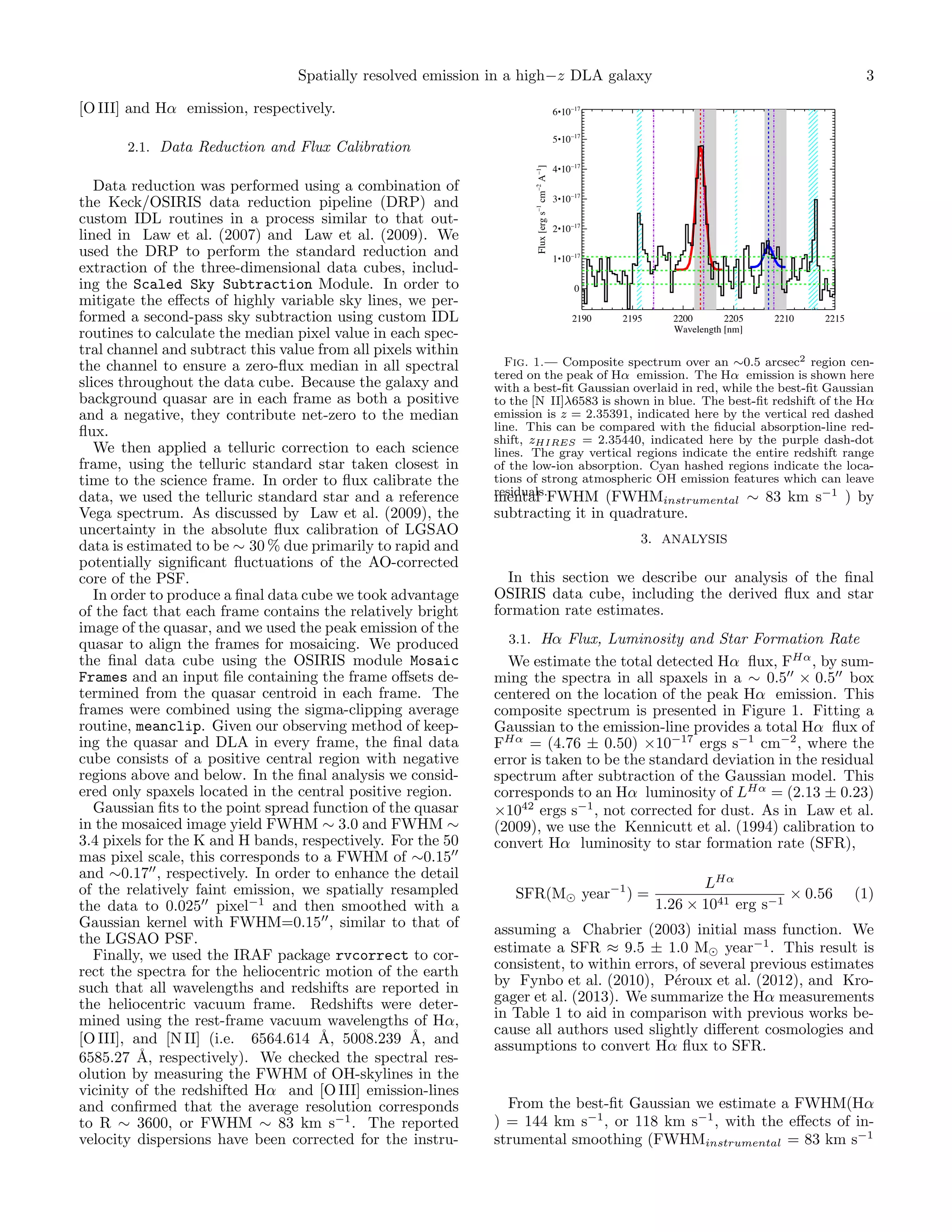 Spatially resolved emission in a high−z DLA galaxy
[O III] and Hα emission, respectively.

6•10

17

4•10

17

3•10

17

2•10

17

1•10

Flux [erg s 1 cm 2 A 1]

Data reduction was performed using a combination of
the Keck/OSIRIS data reduction pipeline (DRP) and
custom IDL routines in a process similar to that outlined in Law et al. (2007) and Law et al. (2009). We
used the DRP to perform the standard reduction and
extraction of the three-dimensional data cubes, including the Scaled Sky Subtraction Module. In order to
mitigate the eﬀects of highly variable sky lines, we performed a second-pass sky subtraction using custom IDL
routines to calculate the median pixel value in each spectral channel and subtract this value from all pixels within
the channel to ensure a zero-ﬂux median in all spectral
slices throughout the data cube. Because the galaxy and
background quasar are in each frame as both a positive
and a negative, they contribute net-zero to the median
ﬂux.
We then applied a telluric correction to each science
frame, using the telluric standard star taken closest in
time to the science frame. In order to ﬂux calibrate the
data, we used the telluric standard star and a reference
Vega spectrum. As discussed by Law et al. (2009), the
uncertainty in the absolute ﬂux calibration of LGSAO
data is estimated to be ∼ 30 % due primarily to rapid and
potentially signiﬁcant ﬂuctuations of the AO-corrected
core of the PSF.
In order to produce a ﬁnal data cube we took advantage
of the fact that each frame contains the relatively bright
image of the quasar, and we used the peak emission of the
quasar to align the frames for mosaicing. We produced
the ﬁnal data cube using the OSIRIS module Mosaic
Frames and an input ﬁle containing the frame oﬀsets determined from the quasar centroid in each frame. The
frames were combined using the sigma-clipping average
routine, meanclip. Given our observing method of keeping the quasar and DLA in every frame, the ﬁnal data
cube consists of a positive central region with negative
regions above and below. In the ﬁnal analysis we considered only spaxels located in the central positive region.
Gaussian ﬁts to the point spread function of the quasar
in the mosaiced image yield FWHM ∼ 3.0 and FWHM ∼
3.4 pixels for the K and H bands, respectively. For the 50
mas pixel scale, this corresponds to a FWHM of ∼0.15
and ∼0.17 , respectively. In order to enhance the detail
of the relatively faint emission, we spatially resampled
the data to 0.025 pixel−1 and then smoothed with a
Gaussian kernel with FWHM=0.15 , similar to that of
the LGSAO PSF.
Finally, we used the IRAF package rvcorrect to correct the spectra for the heliocentric motion of the earth
such that all wavelengths and redshifts are reported in
the heliocentric vacuum frame. Redshifts were determined using the rest-frame vacuum wavelengths of Hα,
[O III], and [N II] (i.e. 6564.614 ˚, 5008.239 ˚, and
A
A
6585.27 ˚, respectively). We checked the spectral resA
olution by measuring the FWHM of OH-skylines in the
vicinity of the redshifted Hα and [O III] emission-lines
and conﬁrmed that the average resolution corresponds
to R ∼ 3600, or FWHM ∼ 83 km s−1 . The reported
velocity dispersions have been corrected for the instru-

17

5•10

2.1. Data Reduction and Flux Calibration

3

17

0
2190

2195

2200
2205
Wavelength [nm]

2210

2215

Fig. 1.— Composite spectrum over an ∼0.5 arcsec2 region centered on the peak of Hα emission. The Hα emission is shown here
with a best-ﬁt Gaussian overlaid in red, while the best-ﬁt Gaussian
to the [N II]λ6583 is shown in blue. The best-ﬁt redshift of the Hα
emission is z = 2.35391, indicated here by the vertical red dashed
line. This can be compared with the ﬁducial absorption-line redshift, zHIRES = 2.35440, indicated here by the purple dash-dot
lines. The gray vertical regions indicate the entire redshift range
of the low-ion absorption. Cyan hashed regions indicate the locations of strong atmospheric OH emission features which can leave
residuals.FWHM (FWHM
mental
∼ 83 km s−1 ) by
instrumental

subtracting it in quadrature.
3. ANALYSIS

In this section we describe our analysis of the ﬁnal
OSIRIS data cube, including the derived ﬂux and star
formation rate estimates.
3.1. Hα Flux, Luminosity and Star Formation Rate

We estimate the total detected Hα ﬂux, FHα , by summing the spectra in all spaxels in a ∼ 0.5 × 0.5 box
centered on the location of the peak Hα emission. This
composite spectrum is presented in Figure 1. Fitting a
Gaussian to the emission-line provides a total Hα ﬂux of
FHα = (4.76 ± 0.50) ×10−17 ergs s−1 cm−2 , where the
error is taken to be the standard deviation in the residual
spectrum after subtraction of the Gaussian model. This
corresponds to an Hα luminosity of LHα = (2.13 ± 0.23)
×1042 ergs s−1 , not corrected for dust. As in Law et al.
(2009), we use the Kennicutt et al. (1994) calibration to
convert Hα luminosity to star formation rate (SFR),
SFR(M

year−1 ) =

LHα
× 0.56
1.26 × 1041 erg s−1

(1)

assuming a Chabrier (2003) initial mass function. We
estimate a SFR ≈ 9.5 ± 1.0 M year−1 . This result is
consistent, to within errors, of several previous estimates
by Fynbo et al. (2010), P´roux et al. (2012), and Kroe
gager et al. (2013). We summarize the Hα measurements
in Table 1 to aid in comparison with previous works because all authors used slightly diﬀerent cosmologies and
assumptions to convert Hα ﬂux to SFR.

From the best-ﬁt Gaussian we estimate a FWHM(Hα
) = 144 km s−1 , or 118 km s−1 , with the eﬀects of instrumental smoothing (FWHMinstrumental = 83 km s−1

 