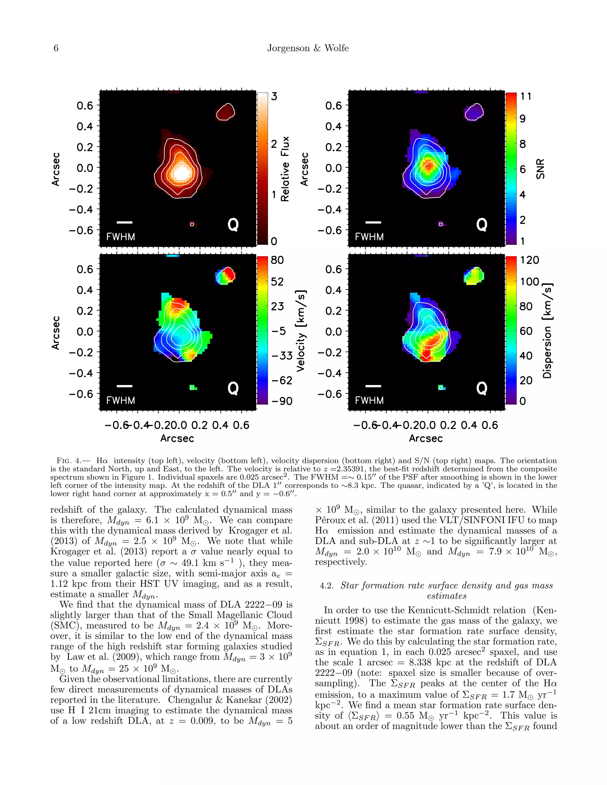 6

Jorgenson & Wolfe

Fig. 4.— Hα intensity (top left), velocity (bottom left), velocity dispersion (bottom right) and S/N (top right) maps. The orientation
is the standard North, up and East, to the left. The velocity is relative to z =2.35391, the best-ﬁt redshift determined from the composite
spectrum shown in Figure 1. Individual spaxels are 0.025 arcsec2 . The FWHM =∼ 0.15 of the PSF after smoothing is shown in the lower
left corner of the intensity map. At the redshift of the DLA 1 corresponds to ∼8.3 kpc. The quasar, indicated by a ’Q’, is located in the
lower right hand corner at approximately x = 0.5 and y = −0.6 .

redshift of the galaxy. The calculated dynamical mass
is therefore, Mdyn = 6.1 × 109 M . We can compare
this with the dynamical mass derived by Krogager et al.
(2013) of Mdyn = 2.5 × 109 M . We note that while
Krogager et al. (2013) report a σ value nearly equal to
the value reported here (σ ∼ 49.1 km s−1 ), they measure a smaller galactic size, with semi-major axis ae =
1.12 kpc from their HST UV imaging, and as a result,
estimate a smaller Mdyn .
We ﬁnd that the dynamical mass of DLA 2222−09 is
slightly larger than that of the Small Magellanic Cloud
(SMC), measured to be Mdyn = 2.4 × 109 M . Moreover, it is similar to the low end of the dynamical mass
range of the high redshift star forming galaxies studied
by Law et al. (2009), which range from Mdyn = 3 × 109
M to Mdyn = 25 × 109 M .
Given the observational limitations, there are currently
few direct measurements of dynamical masses of DLAs
reported in the literature. Chengalur & Kanekar (2002)
use H I 21cm imaging to estimate the dynamical mass
of a low redshift DLA, at z = 0.009, to be Mdyn = 5

× 109 M , similar to the galaxy presented here. While
P´roux et al. (2011) used the VLT/SINFONI IFU to map
e
Hα emission and estimate the dynamical masses of a
DLA and sub-DLA at z ∼1 to be signiﬁcantly larger at
Mdyn = 2.0 × 1010 M and Mdyn = 7.9 × 1010 M ,
respectively.
4.2. Star formation rate surface density and gas mass

estimates
In order to use the Kennicutt-Schmidt relation (Kennicutt 1998) to estimate the gas mass of the galaxy, we
ﬁrst estimate the star formation rate surface density,
ΣSF R . We do this by calculating the star formation rate,
as in equation 1, in each 0.025 arcsec2 spaxel, and use
the scale 1 arcsec = 8.338 kpc at the redshift of DLA
2222−09 (note: spaxel size is smaller because of oversampling). The ΣSF R peaks at the center of the Hα
emission, to a maximum value of ΣSF R = 1.7 M yr−1
kpc−2 . We ﬁnd a mean star formation rate surface density of ΣSF R = 0.55 M yr−1 kpc−2 . This value is
about an order of magnitude lower than the ΣSF R found

 