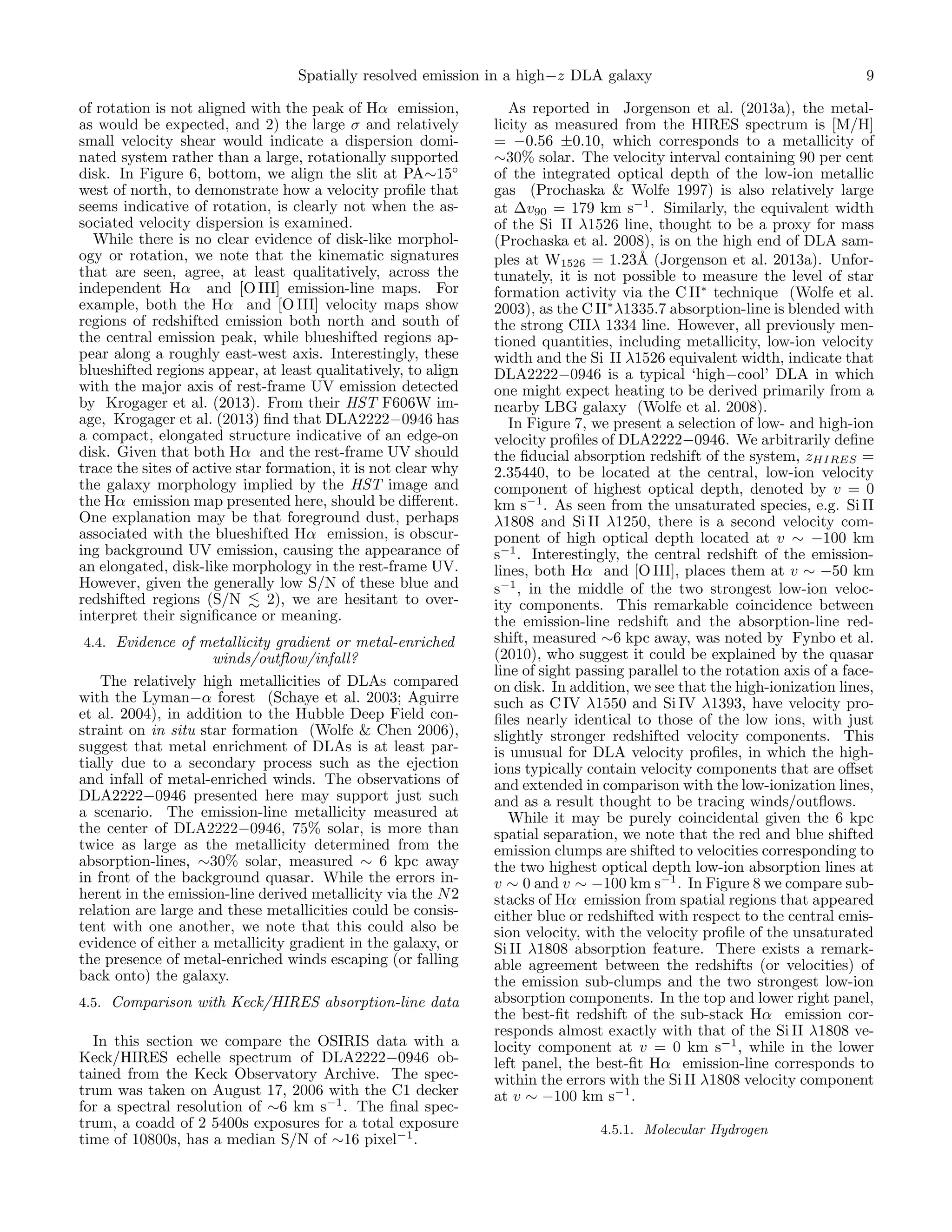 Spatially resolved emission in a high−z DLA galaxy
of rotation is not aligned with the peak of Hα emission,
as would be expected, and 2) the large σ and relatively
small velocity shear would indicate a dispersion dominated system rather than a large, rotationally supported
disk. In Figure 6, bottom, we align the slit at PA∼15◦
west of north, to demonstrate how a velocity proﬁle that
seems indicative of rotation, is clearly not when the associated velocity dispersion is examined.
While there is no clear evidence of disk-like morphology or rotation, we note that the kinematic signatures
that are seen, agree, at least qualitatively, across the
independent Hα and [O III] emission-line maps. For
example, both the Hα and [O III] velocity maps show
regions of redshifted emission both north and south of
the central emission peak, while blueshifted regions appear along a roughly east-west axis. Interestingly, these
blueshifted regions appear, at least qualitatively, to align
with the major axis of rest-frame UV emission detected
by Krogager et al. (2013). From their HST F606W image, Krogager et al. (2013) ﬁnd that DLA2222−0946 has
a compact, elongated structure indicative of an edge-on
disk. Given that both Hα and the rest-frame UV should
trace the sites of active star formation, it is not clear why
the galaxy morphology implied by the HST image and
the Hα emission map presented here, should be diﬀerent.
One explanation may be that foreground dust, perhaps
associated with the blueshifted Hα emission, is obscuring background UV emission, causing the appearance of
an elongated, disk-like morphology in the rest-frame UV.
However, given the generally low S/N of these blue and
redshifted regions (S/N
2), we are hesitant to overinterpret their signiﬁcance or meaning.
4.4. Evidence of metallicity gradient or metal-enriched

winds/outﬂow/infall?
The relatively high metallicities of DLAs compared
with the Lyman−α forest (Schaye et al. 2003; Aguirre
et al. 2004), in addition to the Hubble Deep Field constraint on in situ star formation (Wolfe & Chen 2006),
suggest that metal enrichment of DLAs is at least partially due to a secondary process such as the ejection
and infall of metal-enriched winds. The observations of
DLA2222−0946 presented here may support just such
a scenario. The emission-line metallicity measured at
the center of DLA2222−0946, 75% solar, is more than
twice as large as the metallicity determined from the
absorption-lines, ∼30% solar, measured ∼ 6 kpc away
in front of the background quasar. While the errors inherent in the emission-line derived metallicity via the N 2
relation are large and these metallicities could be consistent with one another, we note that this could also be
evidence of either a metallicity gradient in the galaxy, or
the presence of metal-enriched winds escaping (or falling
back onto) the galaxy.
4.5. Comparison with Keck/HIRES absorption-line data

In this section we compare the OSIRIS data with a
Keck/HIRES echelle spectrum of DLA2222−0946 obtained from the Keck Observatory Archive. The spectrum was taken on August 17, 2006 with the C1 decker
for a spectral resolution of ∼6 km s−1 . The ﬁnal spectrum, a coadd of 2 5400s exposures for a total exposure
time of 10800s, has a median S/N of ∼16 pixel−1 .

9

As reported in Jorgenson et al. (2013a), the metallicity as measured from the HIRES spectrum is [M/H]
= −0.56 ±0.10, which corresponds to a metallicity of
∼30% solar. The velocity interval containing 90 per cent
of the integrated optical depth of the low-ion metallic
gas (Prochaska & Wolfe 1997) is also relatively large
at ∆v90 = 179 km s−1 . Similarly, the equivalent width
of the Si II λ1526 line, thought to be a proxy for mass
(Prochaska et al. 2008), is on the high end of DLA samples at W1526 = 1.23˚ (Jorgenson et al. 2013a). UnforA
tunately, it is not possible to measure the level of star
formation activity via the C II∗ technique (Wolfe et al.
2003), as the C II∗ λ1335.7 absorption-line is blended with
the strong CIIλ 1334 line. However, all previously mentioned quantities, including metallicity, low-ion velocity
width and the Si II λ1526 equivalent width, indicate that
DLA2222−0946 is a typical ‘high−cool’ DLA in which
one might expect heating to be derived primarily from a
nearby LBG galaxy (Wolfe et al. 2008).
In Figure 7, we present a selection of low- and high-ion
velocity proﬁles of DLA2222−0946. We arbitrarily deﬁne
the ﬁducial absorption redshift of the system, zHIRES =
2.35440, to be located at the central, low-ion velocity
component of highest optical depth, denoted by v = 0
km s−1 . As seen from the unsaturated species, e.g. Si II
λ1808 and Si II λ1250, there is a second velocity component of high optical depth located at v ∼ −100 km
s−1 . Interestingly, the central redshift of the emissionlines, both Hα and [O III], places them at v ∼ −50 km
s−1 , in the middle of the two strongest low-ion velocity components. This remarkable coincidence between
the emission-line redshift and the absorption-line redshift, measured ∼6 kpc away, was noted by Fynbo et al.
(2010), who suggest it could be explained by the quasar
line of sight passing parallel to the rotation axis of a faceon disk. In addition, we see that the high-ionization lines,
such as C IV λ1550 and Si IV λ1393, have velocity proﬁles nearly identical to those of the low ions, with just
slightly stronger redshifted velocity components. This
is unusual for DLA velocity proﬁles, in which the highions typically contain velocity components that are oﬀset
and extended in comparison with the low-ionization lines,
and as a result thought to be tracing winds/outﬂows.
While it may be purely coincidental given the 6 kpc
spatial separation, we note that the red and blue shifted
emission clumps are shifted to velocities corresponding to
the two highest optical depth low-ion absorption lines at
v ∼ 0 and v ∼ −100 km s−1 . In Figure 8 we compare substacks of Hα emission from spatial regions that appeared
either blue or redshifted with respect to the central emission velocity, with the velocity proﬁle of the unsaturated
Si II λ1808 absorption feature. There exists a remarkable agreement between the redshifts (or velocities) of
the emission sub-clumps and the two strongest low-ion
absorption components. In the top and lower right panel,
the best-ﬁt redshift of the sub-stack Hα emission corresponds almost exactly with that of the Si II λ1808 velocity component at v = 0 km s−1 , while in the lower
left panel, the best-ﬁt Hα emission-line corresponds to
within the errors with the Si II λ1808 velocity component
at v ∼ −100 km s−1 .
4.5.1. Molecular Hydrogen

 