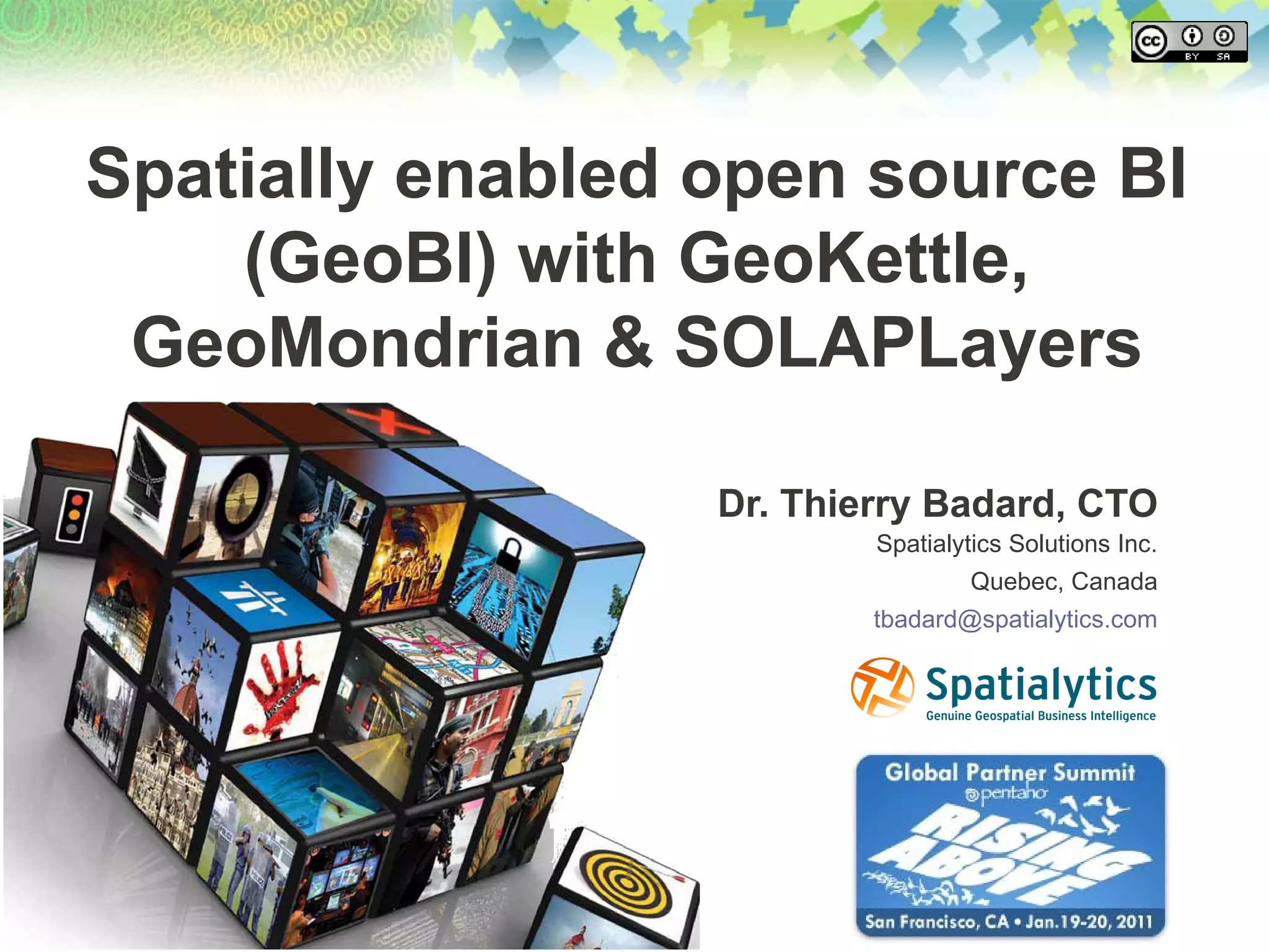 Spatially enabled open source BI
    (GeoBI) with GeoKettle,
 GeoMondrian & SOLAPLayers

                  Dr. Thierry Badard, CTO
                          Spatialytics Solutions Inc.
                                   Quebec, Canada
                          tbadard@spatialytics.com
 