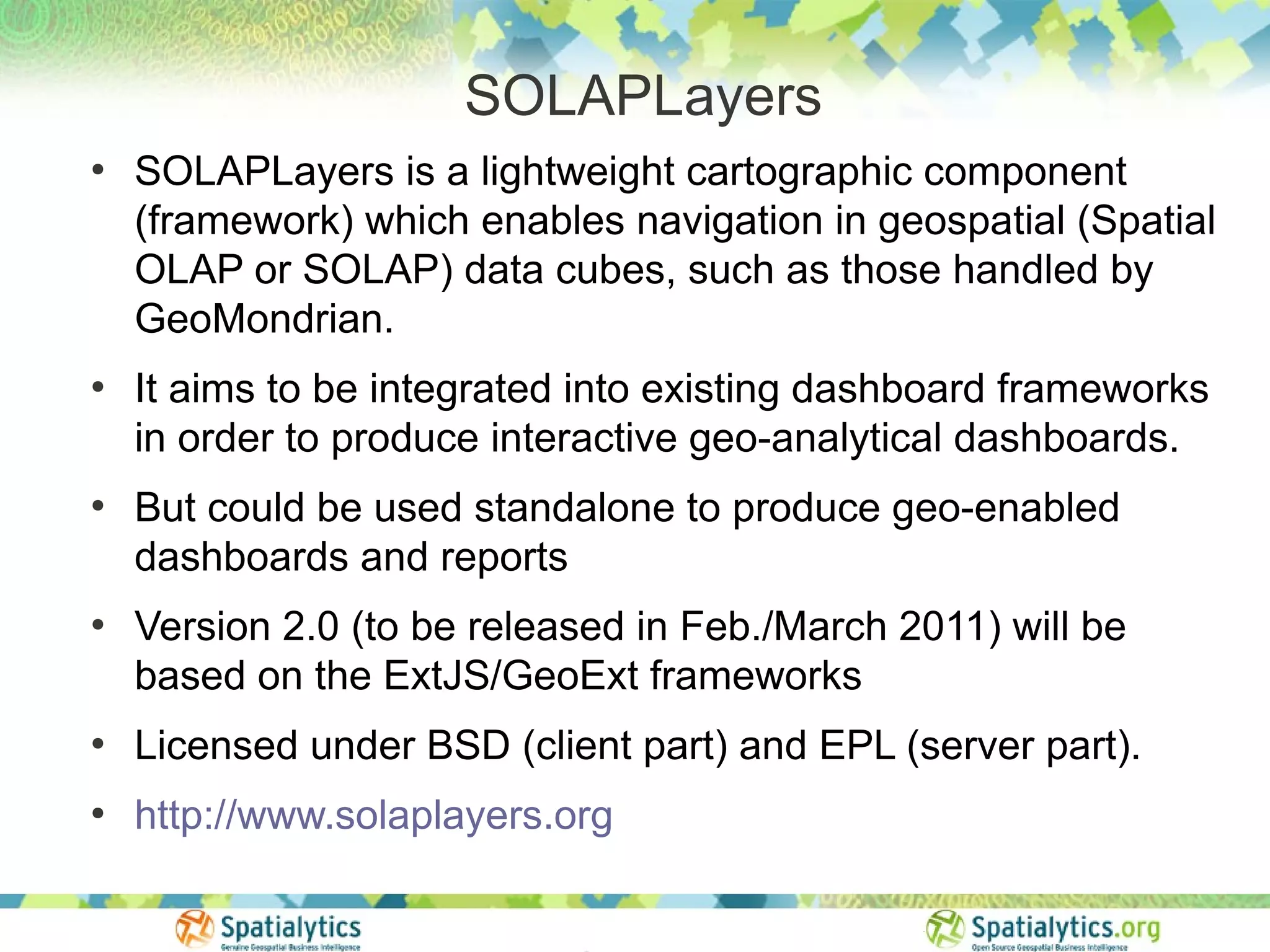 SOLAPLayers
●
    SOLAPLayers is a lightweight cartographic component
    (framework) which enables navigation in geospatial (Spatial
    OLAP or SOLAP) data cubes, such as those handled by
    GeoMondrian.
●
    It aims to be integrated into existing dashboard frameworks
    in order to produce interactive geo-analytical dashboards.
●
    But could be used standalone to produce geo-enabled
    dashboards and reports
●
    Version 2.0 (to be released in Feb./March 2011) will be
    based on the ExtJS/GeoExt frameworks
●
    Licensed under BSD (client part) and EPL (server part).
●
    http://www.solaplayers.org
 