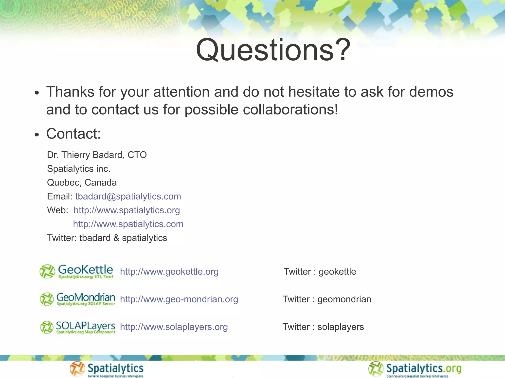 Questions?
●   Thanks for your attention and do not hesitate to ask for demos
    and to contact us for possible collaborations!
●   Contact:
    Dr. Thierry Badard, CTO
    Spatialytics inc.
    Quebec, Canada
    Email: tbadard@spatialytics.com
    Web: http://www.spatialytics.org
          http://www.spatialytics.com
    Twitter: tbadard & spatialytics


                      http://www.geokettle.org      Twitter : geokettle

                      http://www.geo-mondrian.org   Twitter : geomondrian

                      http://www.solaplayers.org    Twitter : solaplayers
 