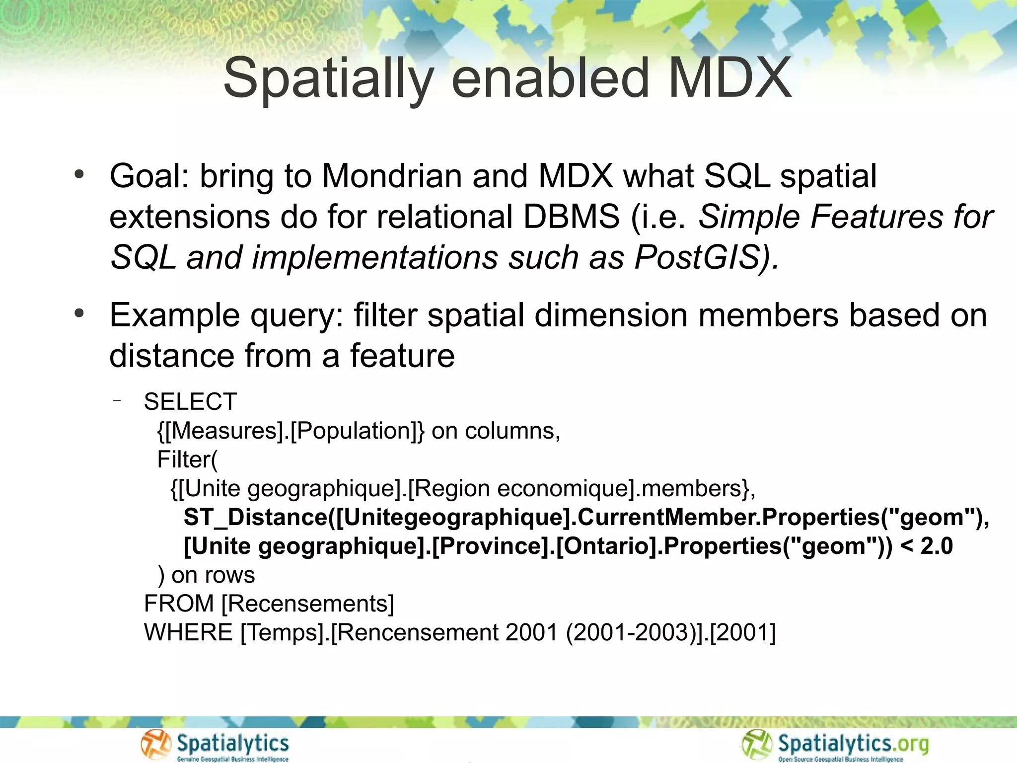Spatially enabled MDX
●
    Goal: bring to Mondrian and MDX what SQL spatial
    extensions do for relational DBMS (i.e. Simple Features for
    SQL and implementations such as PostGIS).
●
    Example query: filter spatial dimension members based on
    distance from a feature
    −   SELECT
         {[Measures].[Population]} on columns,
         Filter(
           {[Unite geographique].[Region economique].members},
             ST_Distance([Unitegeographique].CurrentMember.Properties("geom"),
             [Unite geographique].[Province].[Ontario].Properties("geom")) < 2.0
         ) on rows
        FROM [Recensements]
        WHERE [Temps].[Rencensement 2001 (2001-2003)].[2001]
 