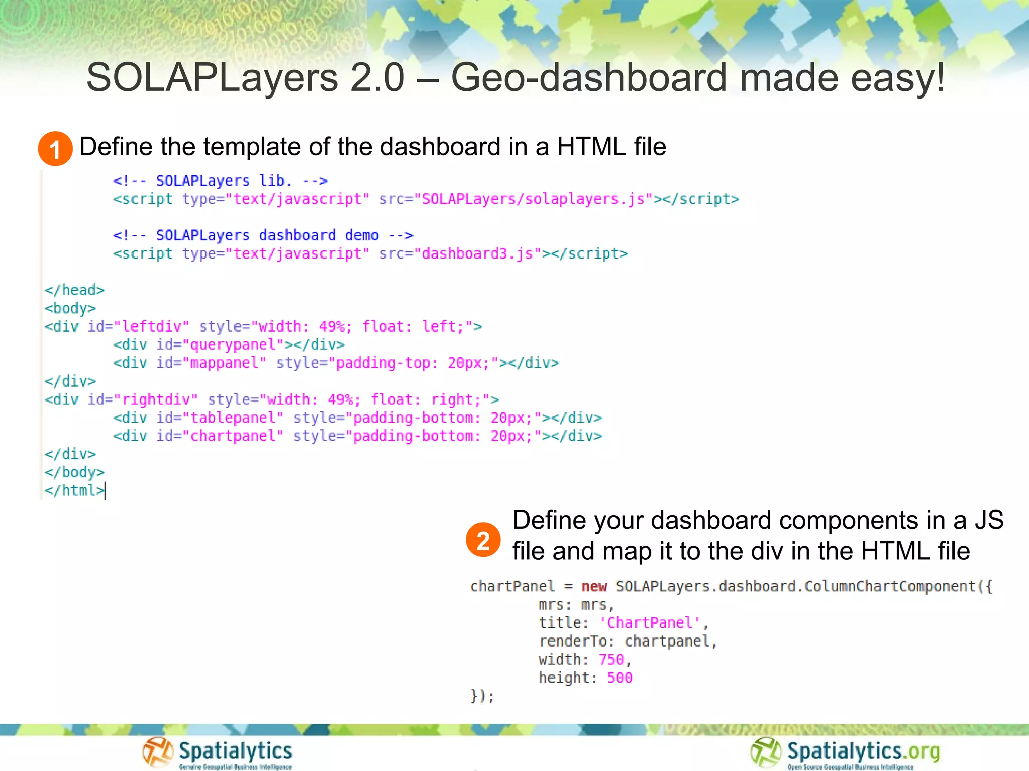 SOLAPLayers 2.0 – Geo-dashboard made easy!
1 Define the template of the dashboard in a HTML file




                                      Define your dashboard components in a JS
                                    2 file and map it to the div in the HTML file
 