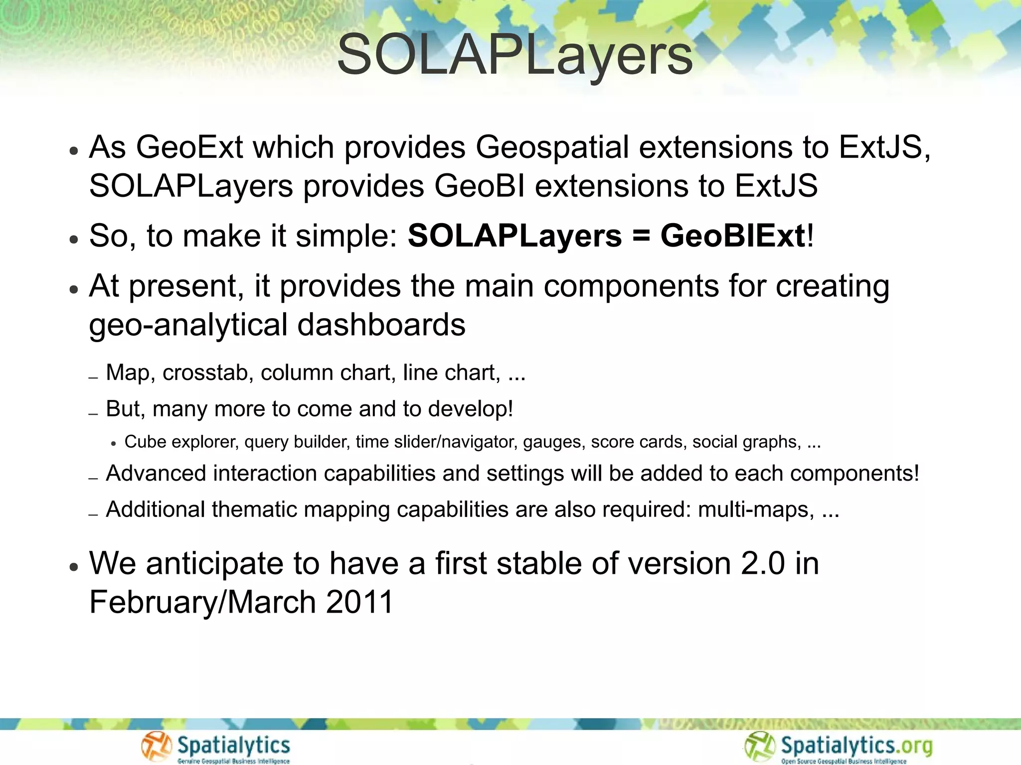 SOLAPLayers
●   As GeoExt which provides Geospatial extensions to ExtJS,
    SOLAPLayers provides GeoBI extensions to ExtJS
●   So, to make it simple: SOLAPLayers = GeoBIExt!
●   At present, it provides the main components for creating
    geo-analytical dashboards
    –   Map, crosstab, column chart, line chart, ...
    –   But, many more to come and to develop!
        ●   Cube explorer, query builder, time slider/navigator, gauges, score cards, social graphs, ...

    –   Advanced interaction capabilities and settings will be added to each components!
    –   Additional thematic mapping capabilities are also required: multi-maps, ...

●   We anticipate to have a first stable of version 2.0 in
    February/March 2011
 