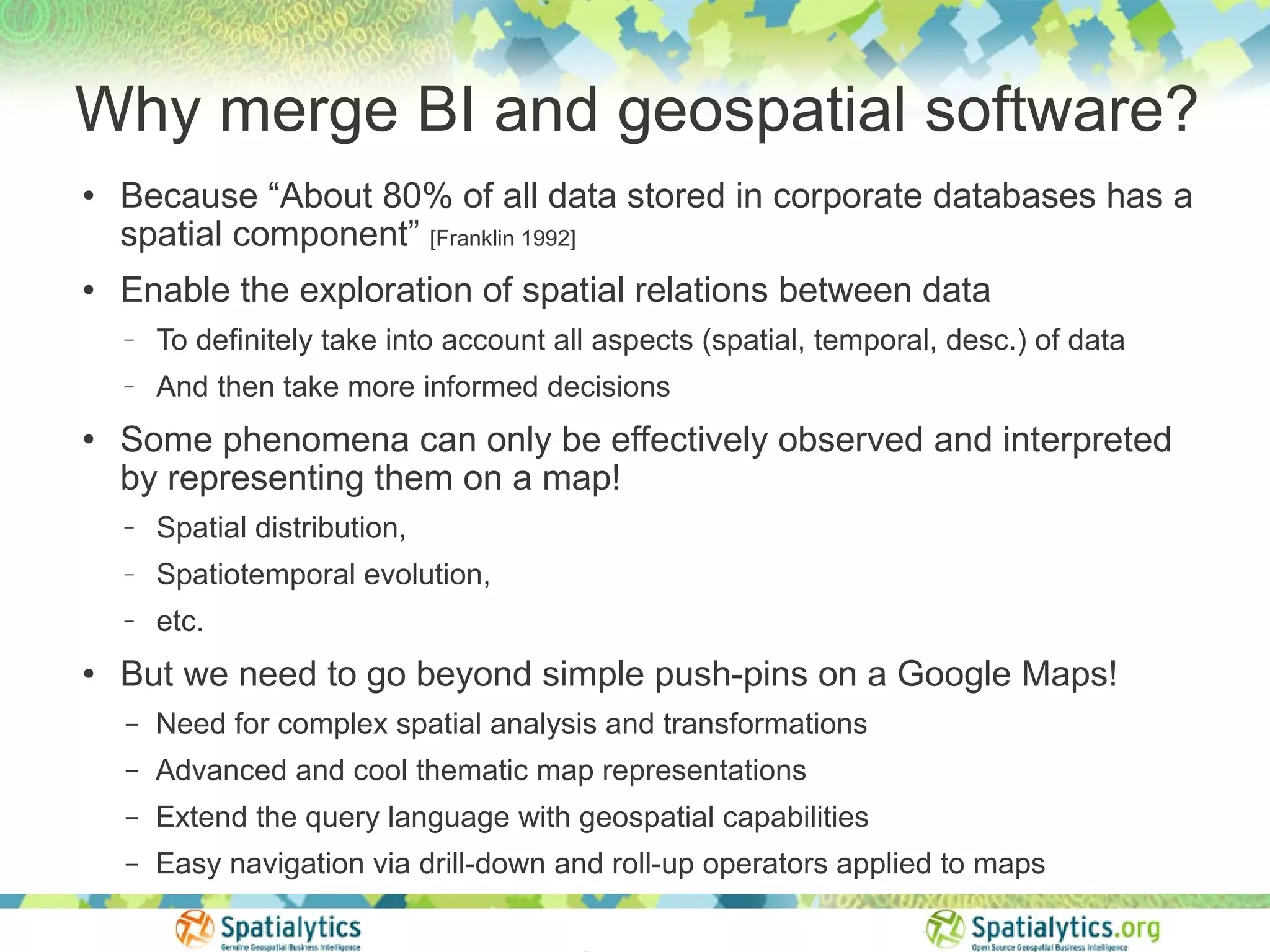 Why merge BI and geospatial software?
●
    Because “About 80% of all data stored in corporate databases has a
    spatial component” [Franklin 1992]
●   Enable the exploration of spatial relations between data
    −   To definitely take into account all aspects (spatial, temporal, desc.) of data
    −   And then take more informed decisions
●
    Some phenomena can only be effectively observed and interpreted
    by representing them on a map!
    −   Spatial distribution,
    −   Spatiotemporal evolution,
    −   etc.
●
    But we need to go beyond simple push-pins on a Google Maps!
    –   Need for complex spatial analysis and transformations
    –   Advanced and cool thematic map representations
    –   Extend the query language with geospatial capabilities
    –   Easy navigation via drill-down and roll-up operators applied to maps
 