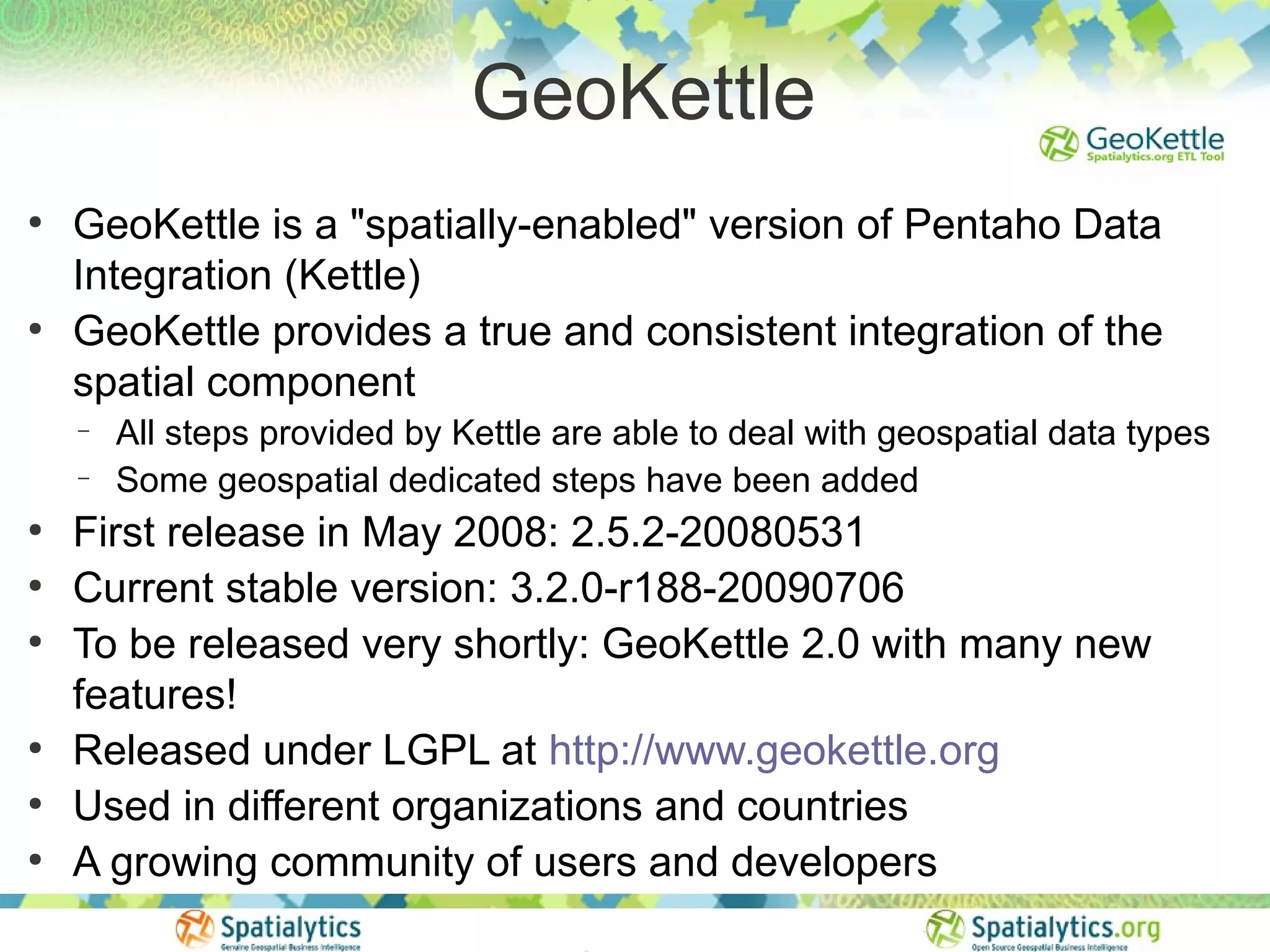 GeoKettle
●
    GeoKettle is a "spatially-enabled" version of Pentaho Data
    Integration (Kettle)
●
    GeoKettle provides a true and consistent integration of the
    spatial component
    −   All steps provided by Kettle are able to deal with geospatial data types
    −   Some geospatial dedicated steps have been added
●
    First release in May 2008: 2.5.2-20080531
●
    Current stable version: 3.2.0-r188-20090706
●
    To be released very shortly: GeoKettle 2.0 with many new
    features!
●
    Released under LGPL at http://www.geokettle.org
●
    Used in different organizations and countries
●
    A growing community of users and developers
 