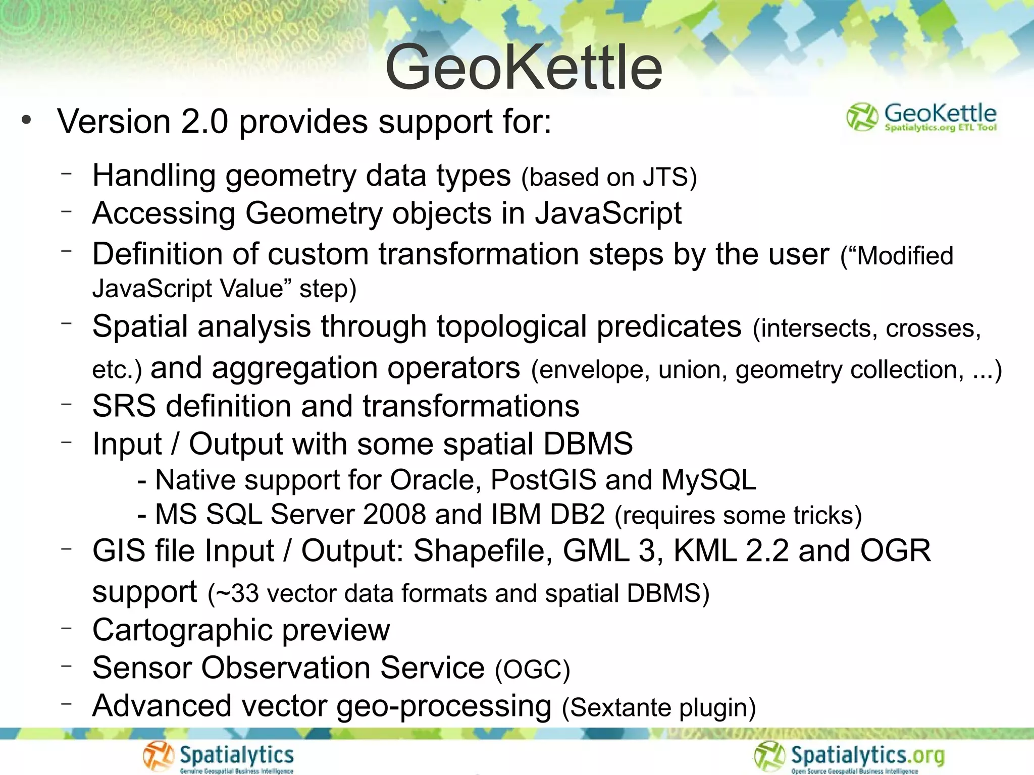 GeoKettle
●
    Version 2.0 provides support for:
    −   Handling geometry data types (based on JTS)
    −   Accessing Geometry objects in JavaScript
    −
        Definition of custom transformation steps by the user (“Modified
        JavaScript Value” step)
    −
        Spatial analysis through topological predicates (intersects, crosses,
        etc.) and aggregation operators (envelope, union, geometry collection, ...)
    −   SRS definition and transformations
    −   Input / Output with some spatial DBMS
           - Native support for Oracle, PostGIS and MySQL
           - MS SQL Server 2008 and IBM DB2 (requires some tricks)
    −   GIS file Input / Output: Shapefile, GML 3, KML 2.2 and OGR
        support (~33 vector data formats and spatial DBMS)
    −   Cartographic preview
    −   Sensor Observation Service (OGC)
    −   Advanced vector geo-processing (Sextante plugin)
 