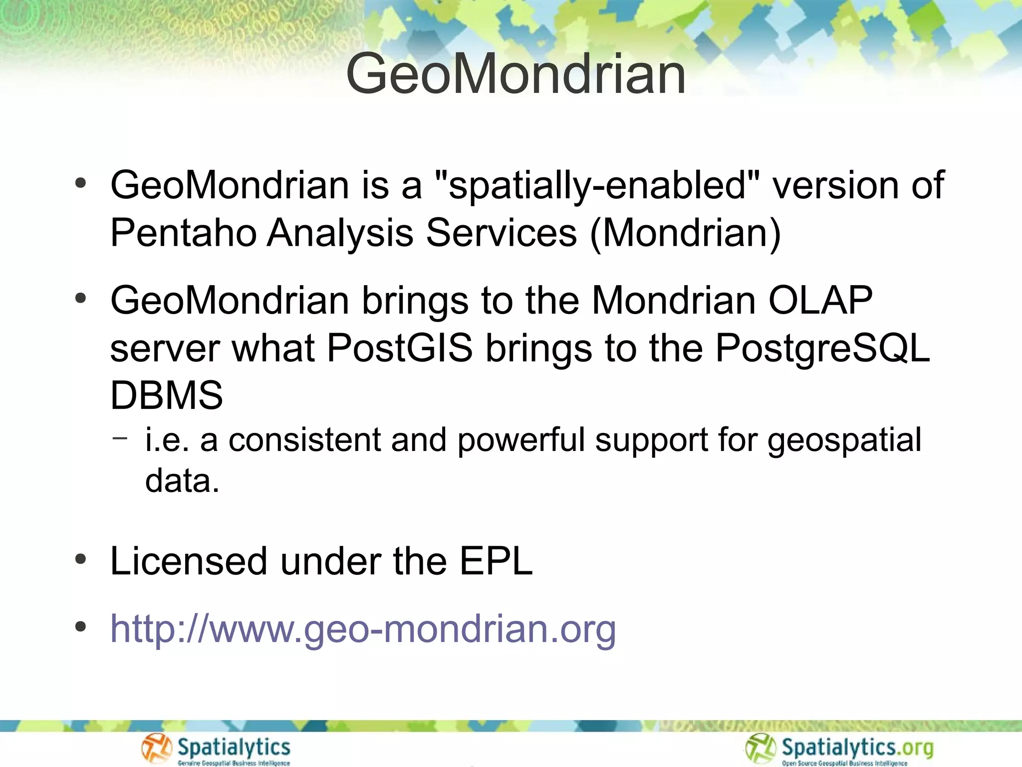 GeoMondrian
●
    GeoMondrian is a "spatially-enabled" version of
    Pentaho Analysis Services (Mondrian)
●
    GeoMondrian brings to the Mondrian OLAP
    server what PostGIS brings to the PostgreSQL
    DBMS
    –   i.e. a consistent and powerful support for geospatial
        data.

●
    Licensed under the EPL
●
    http://www.geo-mondrian.org
 