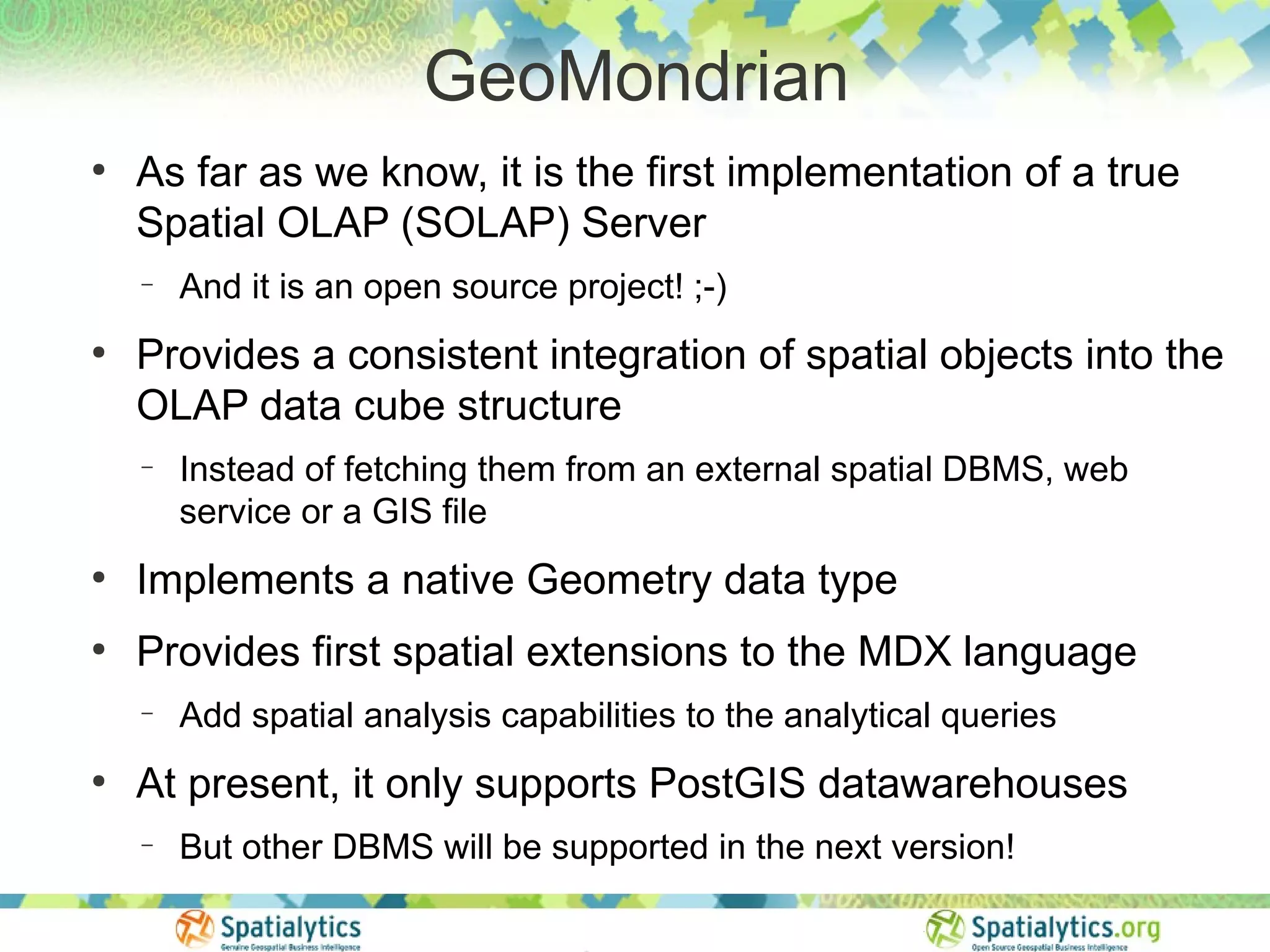GeoMondrian
●
    As far as we know, it is the first implementation of a true
    Spatial OLAP (SOLAP) Server
    −   And it is an open source project! ;-)
●
    Provides a consistent integration of spatial objects into the
    OLAP data cube structure
    −   Instead of fetching them from an external spatial DBMS, web
        service or a GIS file
●
    Implements a native Geometry data type
●
    Provides first spatial extensions to the MDX language
    −   Add spatial analysis capabilities to the analytical queries
●
    At present, it only supports PostGIS datawarehouses
    −   But other DBMS will be supported in the next version!
 