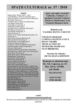 SPAȚII CULTURALE, nr. 57, martie/aprilie 2018
0
Redactor-şef:
VALERIA MANTA TĂICUŢU
Colectivul redacțional:
CAMELIA MANUELA SAVA
DIANA VRABIE
NICOLAI TĂICUŢU
PETRACHE PLOPEANU
STAN BREBENEL
Secretar de redacţie :
SILVIA IOANA SOFINETI
SPAŢII CULTURALE nr. 57 / 2018
Apare sub egida Asociaţiei
Culturale „Valman”, cu
sprijinul Centrului Cultural
„Florica Cristoforeanu” şi al
Primăriei Râmnicu Sărat
Redacţia şi administraţia:
Str. Gh. Lupescu, nr. 67,
Rm. Sărat, 125300,
jud. Buzău
TELEFOANE:
0765-797.097
0726-106.582
Cuprins
Magda Ursache: „Risipind, risipind…”/ pag. 1
Lucian Mănăilescu: „Ultimul erou necunoscut”/ pag. 5
Adrian Dinu Rachieru: In memoriam Dumitru Vlăduț/ pag. 6
Adrian Botez: Poeme/ pag. 7
Irina Nechit: Interviu cu poetul Leons Briedis/ pag. 8
Leons Briedis: Poeme/ pag. 9
Victoria Milescu: Poeme/ pag. 10
Nicolae Bratu: Rondeluri/ pag.11
Ioan Dănilă: Interviu cu Mihai-Dan Chițoiu/ pag.12
Mihai Merticaru: Sonete/ pag. 13
Ovidiu Bufnilă: Romanță/ pag. 14
Fapte culturale/ pag. 15
Cenaclul „Lira 21” (Gabriel Gherbăluță, Marius Nițov, Ana
Podaru)/ pag. 16
Doina Cernica: Povești de călătorie/ pag. 20
Silvia Ioana Sofineti: Poeme/ pag. 23
Adrian Munteanu: Lecturi regăsite/ pag. 25
Vasile Ghica: Despre mituri/ pag. 27
Leo Butnaru: Traduceri din Alejandra Pizarnik/ pag.28
Nina Elena Plopeanu: Artistul cu blană/ pag. 31
Lidia Lazu: Poeme/ pag. 32
Cenaclul Ante Portas (Laurențiu Belizan, Maria Niculai,
Simina Maria Sima, Valentin Tufan, Laura Cozma)/ pag.32
Nicolai Tăicuțu: Poeme/ pag. 38
Marius Manta: Interviu cu Andrei Pleșa/ pag. 39
Mihaela Meravei: Poeme/ pag. 41
Iulian Moreanu: Insomnie/ pag. 42
Mircea M. Pop: Poeme/ pag. 46
Irina Lucia Mihalca: Poeme/ pag. 47
Rodica Dascălu: Poeme/ pag. 49
Sandu Tudor: Poeme creștine/ pag. 50
Cărți prezentate de: Petre Isachi (pag. 51), Valentin Popa
(pag. 52), Tudor Cicu (pag. 55), Octavian Mihalcea (pag. 57),
Mircea Dumitriu (pag. 57), Mariana Gurza (pag. 60), Mihai
Vintilă (pag. 61), Mioara Băluță (pag. 61), Ionel Popa (pag.
62), Mihaela Meravei (pag. 64), Valeria Manta Tăicuțu (pag.
66), Silvia Ioana Sofineti (pag. 67), Stan Brebenel (pag. 68),
Teo Cabel (pag. 69), Ioan Florin Stanciu (pag. 70), Camelia
Manuela Sava (pag. 74)
Iulian Patca: Poeme/ pag. 55
Mircea Teculescu: Poeme/ pag. 65
Ottilia Ardeleanu: Poeme/ pag. 70
Petrache Plopeanu: Ciori de Paște/ pag. 72
Nicolai Tăicuțu: Raftul cu cărți/ pag. 75
Fapte culturale/ pag. 77
Reviste literare/ pag. 78
e-mail :
valeriamantataicutu@gmail.com
Revista nu-şi asumă responsabilitatea pentru punctele de vedere conţinute de materialele
publicate.
Tipar executat de EDITGRAPH Buzău
 