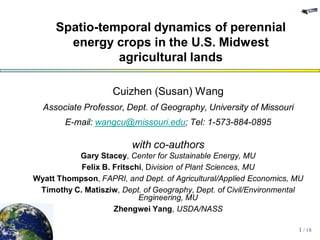 Spatio-temporal dynamics of perennial
       energy crops in the U.S. Midwest
               agricultural lands

                    Cuizhen (Susan) Wang
  Associate Professor, Dept. of Geography, University of Missouri
        E-mail: wangcu@missouri.edu; Tel: 1-573-884-0895

                         with co-authors
          Gary Stacey, Center for Sustainable Energy, MU
           Felix B. Fritschi, Division of Plant Sciences, MU
Wyatt Thompson, FAPRI, and Dept. of Agricultural/Applied Economics, MU
 Timothy C. Matisziw, Dept. of Geography, Dept. of Civil/Environmental
                           Engineering, MU
                    Zhengwei Yang, USDA/NASS

                                                                    1 / 18
 