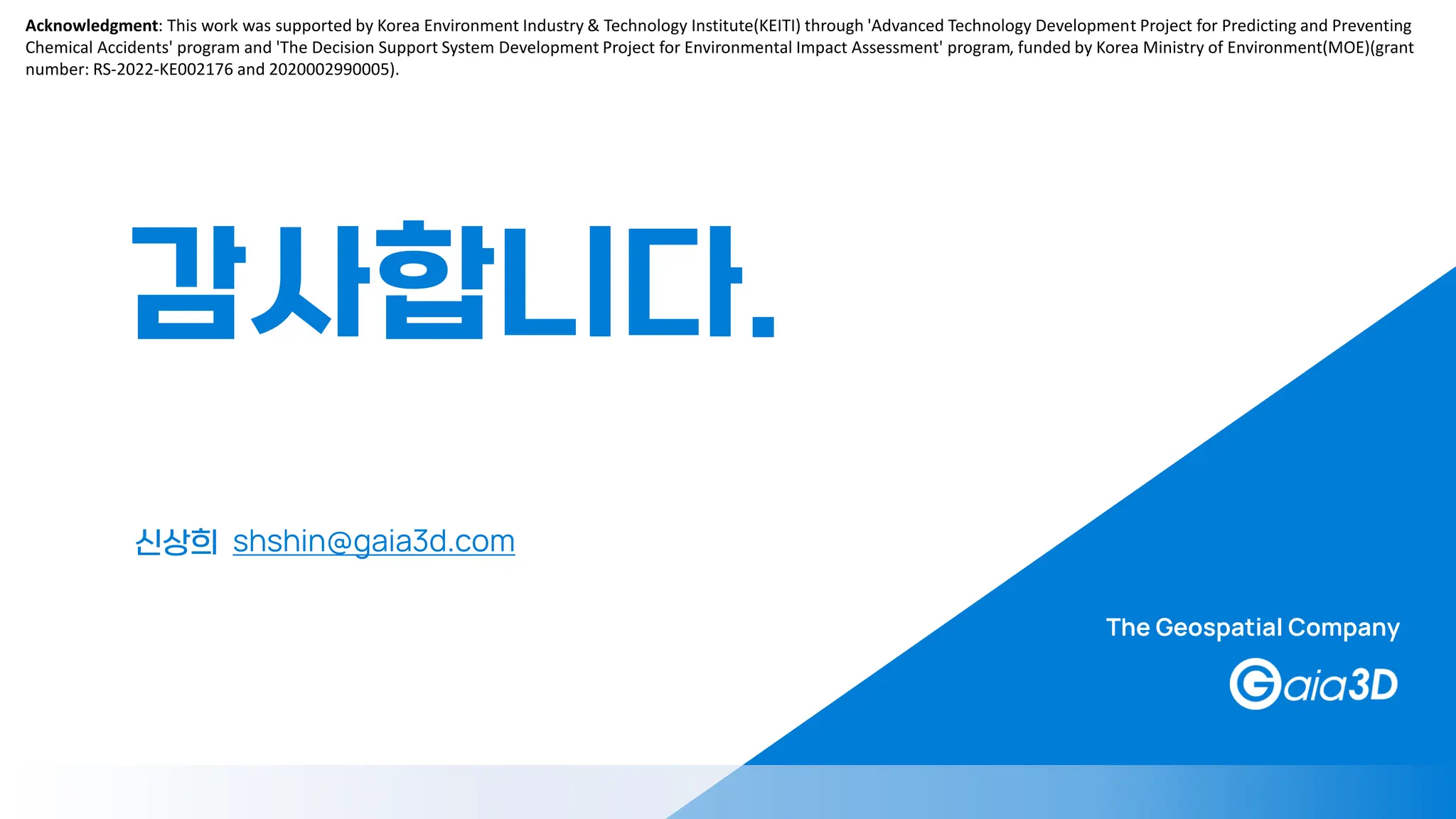 신상희 shshin@gaia3d.com
감사합니다.
The Geospatial Company
Acknowledgment: This work was supported by Korea Environment Industry & Technology Institute(KEITI) through 'Advanced Technology Development Project for Predicting and Preventing
Chemical Accidents' program and 'The Decision Support System Development Project for Environmental Impact Assessment' program, funded by Korea Ministry of Environment(MOE)(grant
number: RS-2022-KE002176 and 2020002990005).
 