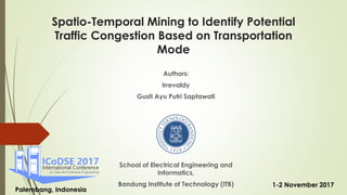 Spatio-Temporal Mining to Identify Potential
Traffic Congestion Based on Transportation
Mode
Authors:
Irrevaldy
Gusti Ayu Putri Saptawati
School of Electrical Engineering and
Informatics,
Bandung Institute of Technology (ITB)
Palembang, Indonesia
1-2 November 2017
 
