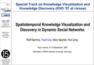 Spatiotemporal Knowledge Visualization and Discovery in Dynamic Social Networks  Ralf Klamma,  Yiwei Cao , Marc Spaniol, Yan Leng Graz, Austria, 5-7 of September, 2007 Special Track on Knowledge Visualization and Knowledge Discovery (KVD ’07 at i-know) Informatik 5, RWTH Aachen University, Germany 