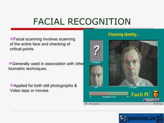 FACIAL RECOGNITION Facial scanning involves scanning  of the entire face and checking of  critical points.  Generally used in association with other  biometric techniques.  Applied for both still photographs & Video tape or movies. 