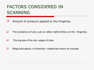FACTORS CONSIDERED IN SCANNING   Amount of pressure applied to the Fingertip . The presence of any cuts or other deformities on the  fingertip. The dryness of the skin, edges of rides.  Ridge bifurcations, or branches—collectively known as minutiae  