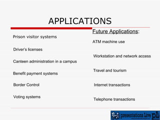 APPLICATIONS Prison visitor systems   Driver’s licenses  Canteen administration in a campus Benefit payment systems  Border Control Voting systems Future Applications : ATM machine use Workstation and network access Travel and tourism Internet transactions Telephone transactions 