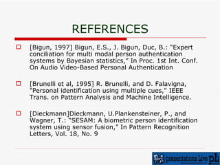 REFERENCES [Bigun, 1997] Bigun, E.S., J. Bigun, Duc, B.: “Expert conciliation for multi modal person authentication systems by Bayesian statistics,” In Proc. 1st Int. Conf. On Audio Video-Based Personal Authentication [Brunelli et al, 1995] R. Brunelli, and D. Falavigna, "Personal identification using multiple cues," IEEE Trans. on Pattern Analysis and Machine Intelligence. [Dieckmann]Dieckmann, U.Plankensteiner, P., and Wagner, T.: “SESAM: A biometric person identification system using sensor fusion,” In Pattern Recognition Letters, Vol. 18, No. 9 
