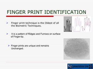 FINGER PRINT IDENTIFICATION Finger print technique is the Oldest of all the Biometric Techniques. It is a pattern of Ridges and Furrows on surface of Finger-tip. Finger prints are unique and remains  Unchanged. 