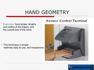 HAND GEOMETRY Examines : hand shape, lengths  and widths of the fingers, and  the overall size of the hand.  This technique is simple,  relatively easy to use, and inexpensive. 